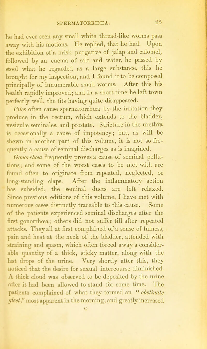 he had ever seen any small white thread-like worms pass away with his motions. He replied, that he had. Upon the exhibition of a brisk purgative of jalap and calomel, followed by an enema of salt and water, he passed by stool what he regarded as a large substance, this he brought for my inspection, and I found it to be composed principally of innumerable small worms. After this his health rapidly improved; and in a short time he left town perfectly well, the fits having quite disappeared. Piles often cause spermatorrhoea by the irritation they produce in the rectum, which extends to the bladder, vesicuke seminales, and prostate. Stricture in the urethra is occasionally a cause of impotency; but, as will be shewn in another part of this volume, it is not so fre- quently a cause of seminal discharges as is imagined. Gonorrhoea frequently proves a cause of seminal pollu- tions; and some of the worst cases to be met with are found often to originate from repeated, neglected, or long-standing claps. After the inflammatory action has subsided, the seminal ducts are left relaxed. Since previous editions of this volume, I have met with numerous cases distinctly traceable to this cause. Some of the patients experienced seminal discharges after the first gonorrhoea; others did not suffer till after repeated attacks. They all at first complained of a sense of fulness, pain and heat at the neck of the bladder, attended with straining and spasm, which often forced away a consider- able quantity of a thick, sticky matter, along with the last drops of the urine. Very shortly after this, they noticed that the desire for sexual intercourse diminished. A thick cloud was observed to be deposited by the urine after it had been allowed to stand for some time. The patients complained of what they termed an  obstinate yleet, most apparent in the morning, and greatly increased C