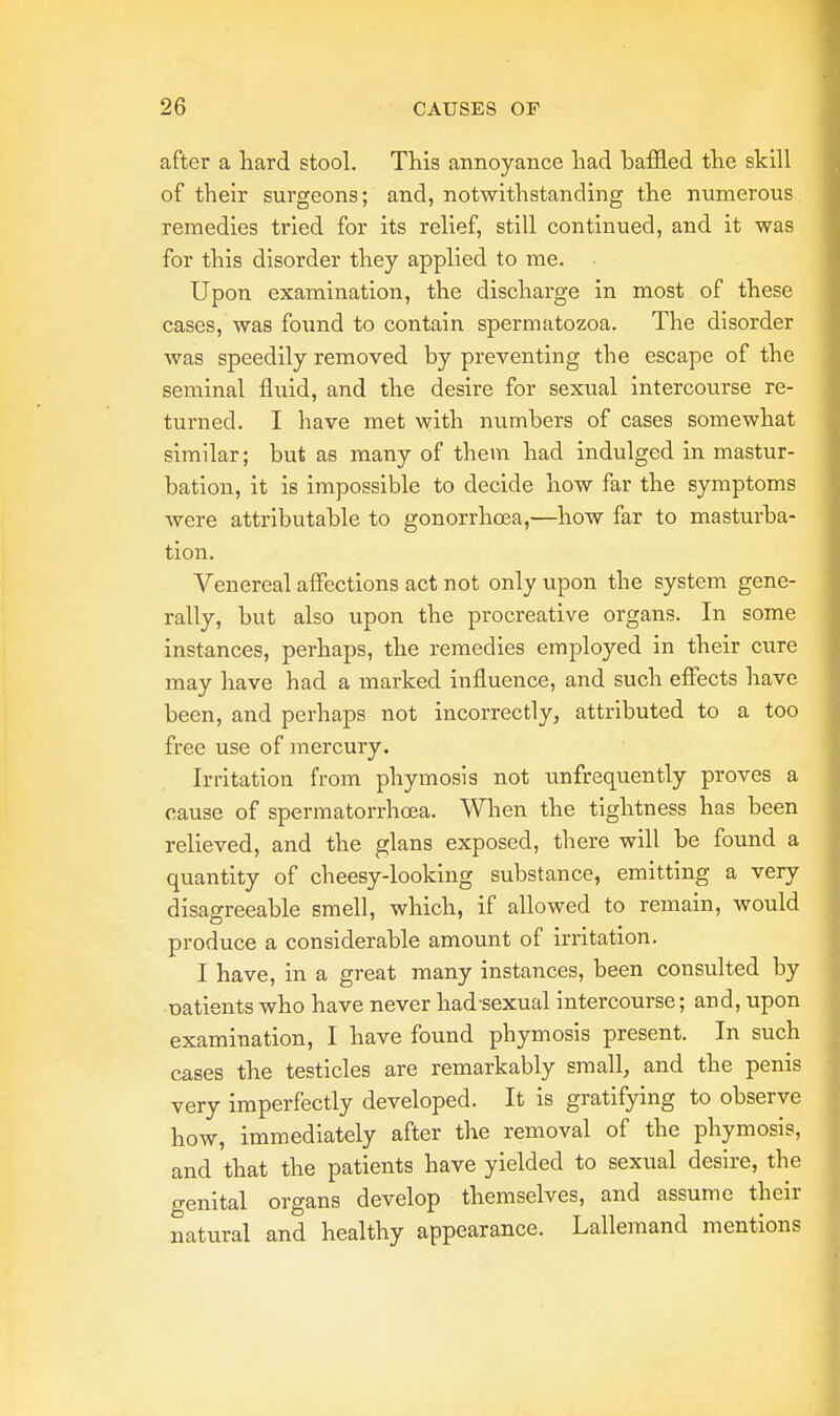 after a hard stool. This annoyance had baffled the skill of their surgeons; and, notwithstanding the numerous remedies tried for its relief, still continued, and it was for this disorder they applied to me. Upon examination, the discharge in most of these cases, was found to contain spermatozoa. The disorder was speedily removed by preventing the escape of the seminal fluid, and the desire for sexual intercourse re- turned. I have met with numbers of cases somewhat similar; but as many of them had indulged in mastur- bation, it is impossible to decide how far the symptoms were attributable to gonorrhoea,—how far to masturba- tion. Venereal affections act not only upon the system gene- rally, but also upon the procreative organs. In some instances, perhaps, the remedies employed in their cure may have had a marked influence, and such effects have been, and perhaps not incorrectly, attributed to a too free use of mercury. Irritation from phymosis not ^infrequently proves a cause of spermatorrhoea. When the tightness has been relieved, and the glans exposed, there will be found a quantity of cheesy-looking substance, emitting a very disagreeable smell, which, if allowed to remain, would produce a considerable amount of irritation. I have, in a great many instances, been consulted by oatients who have never had sexual intercourse; and, upon examination, I have found phymosis present. In such cases the testicles are remarkably small, and the penis very imperfectly developed. It is gratifying to observe how, immediately after the removal of the phymosis, and that the patients have yielded to sexual desire, the genital organs develop themselves, and assume their natural and healthy appearance. Lallemand mentions