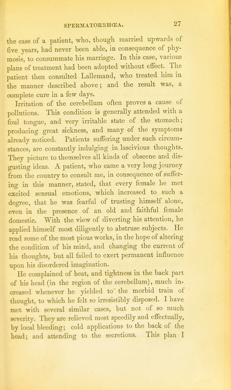 the case of a patient, who, though married upwards of five years, had never been able, in consequence of phy- mosis, to consummate his marriage. In this case, various plans of treatment had been adopted without effect. The patient then consulted Lallemand, who treated him in the manner described ahove; and the result was, a complete cure in a few days. Irritation of the cerebellum often proves a cause of pollutions. This condition is generally attended with a foul tongue, and very irritahle state of the stomach; producing great sickness, and many of the symptoms already noticed. Patients suffering under such circum- stances, are constantly indulging in lascivious thoughts. They picture to themselves all kinds of obscene and dis- gusting ideas. A patient, who came a very long journey from the country to consult me, in consequence of suffer- ing in this manner, stated, that every female he met excited sensual emotions, which increased to such a degree, that he was fearful of trusting himself alone, even in the presence of an old and faithful female domestic. With the view of diverting his attention, he applied himself most diligently to abstruse subjects. He read some of the most pious works, in the hope of altering the condition of his mind, and changing the current of his thoughts, but all failed to exert permanent influence upon his disordered imagination. He complained of heat, and tightness in the back part of his head (in the region of the cerebellum), much in- creased whenever he yielded to the morbid train of thought, to which he felt so irresistibly disposed. I have met with several similar cases, but not of so much severity. They are relieved most speedily and effectually, by local bleeding; cold applications to the back of the head; and attending to the secretions. This plan I