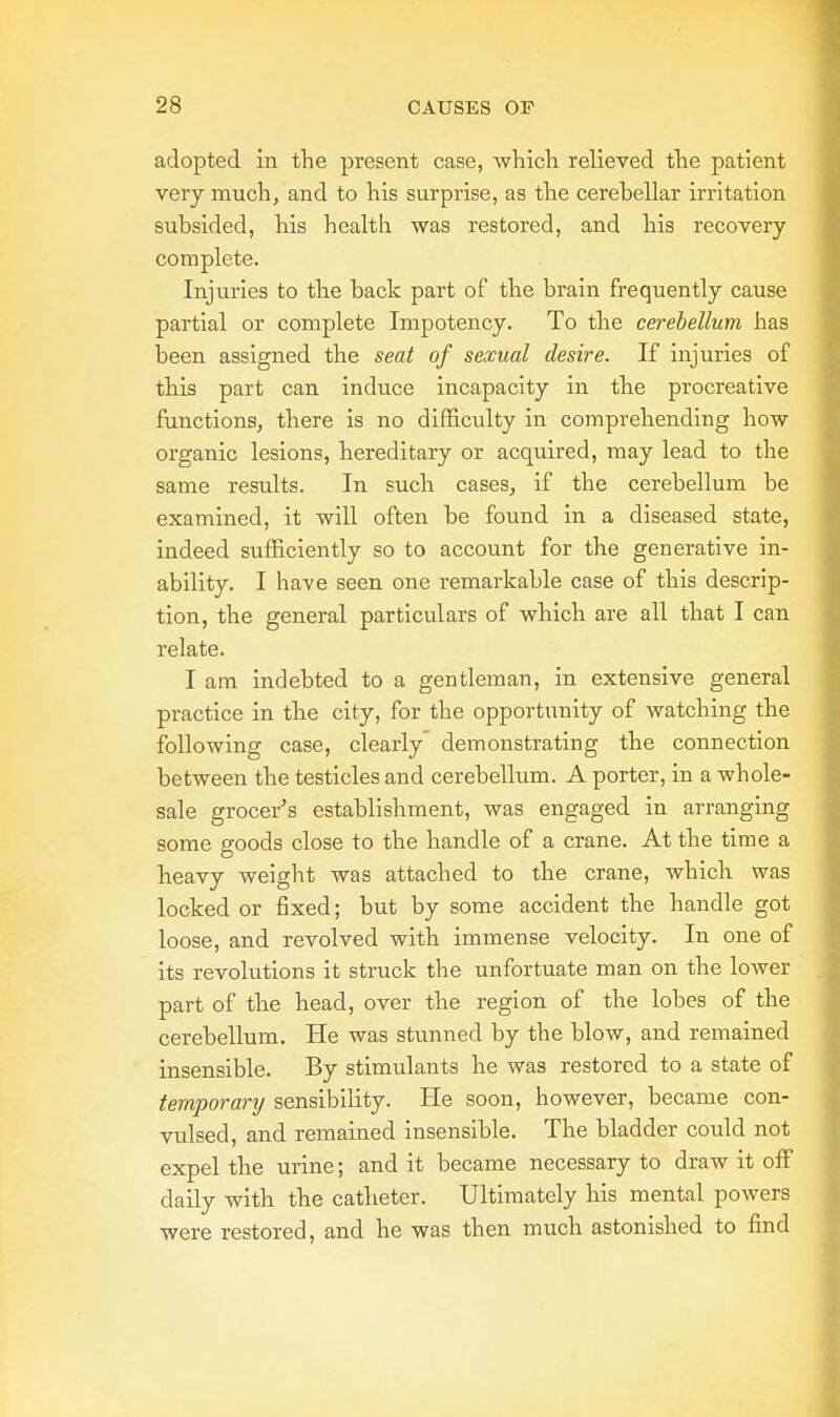 adopted in the present case, which relieved the patient very much, and to his surprise, as the cerebellar irritation subsided, his health was restored, and his recovery complete. Injuries to the back part of the brain frequently cause partial or complete Impotency. To the cerebellum has been assigned the seat of sexual desire. If injuries of this part can induce incapacity in the procreative functions, there is no difficulty in comprehending how organic lesions, hereditary or acquired, may lead to the same results. In such cases, if the cerebellum be examined, it will often be found in a diseased state, indeed sufficiently so to account for the generative in- ability. I have seen one remarkable case of this descrip- tion, the general particulars of which are all that I can relate. I am indebted to a gentleman, in extensive general practice in the city, for the opportunity of watching the following case, clearly demonstrating the connection between the testicles and cerebellum. A porter, in a whole- sale grocer's establishment, was engaged in arranging some goods close to the handle of a crane. At the time a heavy weight was attached to the crane, which was locked or fixed; but by some accident the handle got loose, and revolved with immense velocity. In one of its revolutions it struck the unfortuate man on the lower part of the head, over the region of the lobes of the cerebellum. He was stunned by the blow, and remained insensible. By stimulants he was restored to a state of temporary sensibility. He soon, however, became con- vulsed, and remained insensible. The bladder could not expel the urine; and it became necessary to draw it off daily with the catheter. Ultimately his mental powers were restored, and he was then much astonished to find