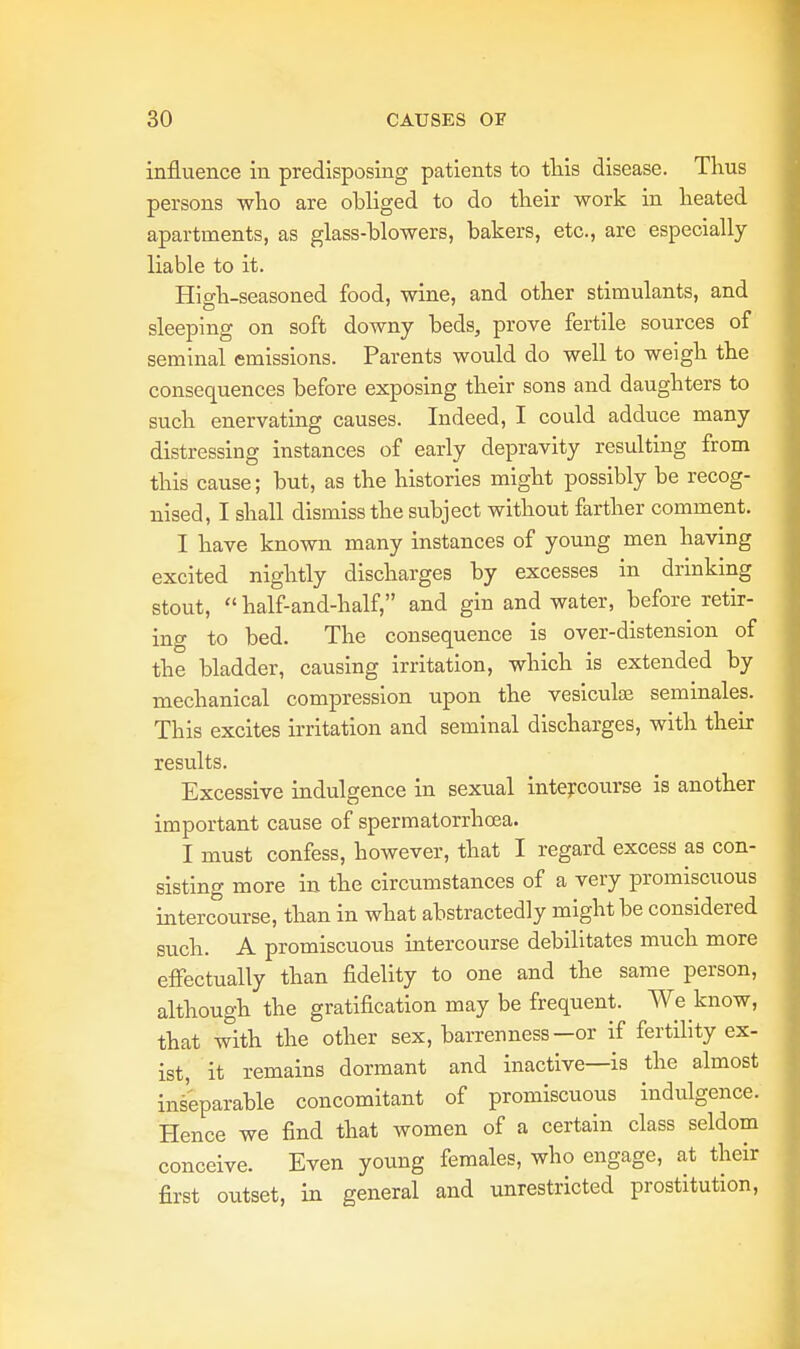 influence in predisposing patients to this disease. Thus persons who are obliged to do their work in heated apartments, as glass-blowers, bakers, etc., are especially liable to it. Hio-h-seasoned food, wine, and other stimulants, and sleeping on soft downy beds, prove fertile sources of seminal emissions. Parents would do well to weigh the consequences before exposing their sons and daughters to such enervating causes. Indeed, I could adduce many distressing instances of early depravity resulting from this cause; but, as the histories might possibly be recog- nised, I shall dismiss the subject without farther comment. I have known many instances of young men having excited nightly discharges by excesses in drinking stout,  half-and-half, and gin and water, before retir- ing to bed. The consequence is over-distension of the bladder, causing irritation, which is extended by mechanical compression upon the vesicuke seminales. This excites irritation and seminal discharges, with their results. Excessive indulgence in sexual intercourse is another important cause of spermatorrhoea. I must confess, however, that I regard excess as con- sisting more in the circumstances of a very promiscuous intercourse, than in what abstractedly might be considered such. A promiscuous intercourse debilitates much more effectually than fidelity to one and the same person, although the gratification may be frequent. We know, that with the other sex, barrenness—or if fertility ex- ist, it remains dormant and inactive—is the almost inseparable concomitant of promiscuous indulgence. Hence we find that women of a certain class seldom conceive. Even young females, who engage, at their first outset, in general and unrestricted prostitution,