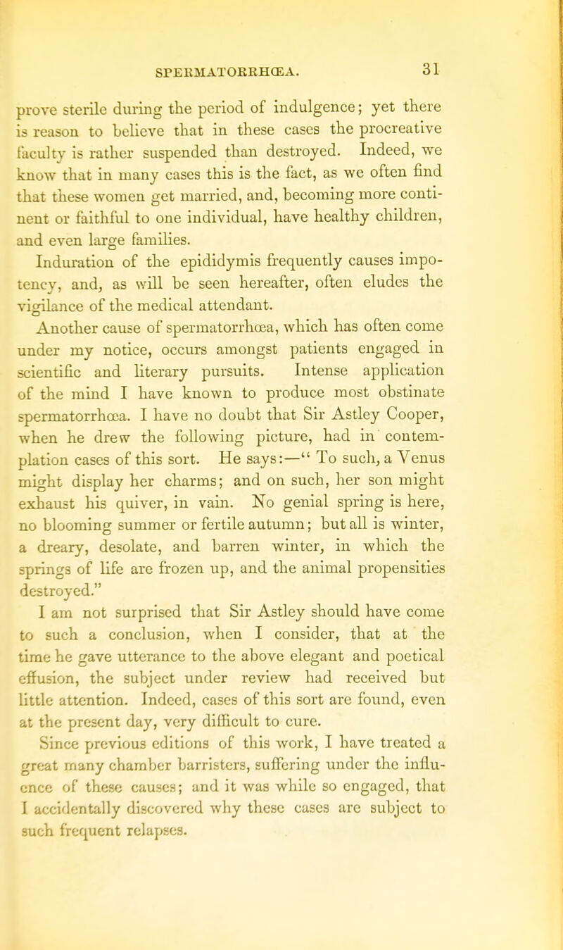 prove sterile during the period of indulgence; yet there is reason to believe that in these cases the procreative facility is rather suspended than destroyed. Indeed, we know that in many cases this is the fact, as we often find that these women get married, and, becoming more conti- nent or faithfid to one individual, have healthy children, and even large families. Induration of the epididymis frequently causes impo- tency, and, as will be seen hereafter, often eludes the vigilance of the medical attendant. Another cause of spermatorrhoea, which has often come under my notice, occurs amongst patients engaged in scientific and literary pursuits. Intense application of the mind I have known to produce most obstinate spermatorrhoea. I have no doubt that Sir Astley Cooper, when he drew the following picture, had in contem- plation cases of this sort. He says:— To such, a Venus might display her charms; and on such, her son might exhaust his quiver, in vain. No genial spring is here, no blooming summer or fertile autumn; but all is winter, a dreary, desolate, and barren winter, in which the springs of life are frozen up, and the animal propensities destroyed. I am not surprised that Sir Astley should have come to such a conclusion, when I consider, that at the time he gave utterance to the above elegant and poetical effusion, the subject under review had received but little attention. Indeed, cases of this sort are found, even at the present day, very difficult to cure. Since previous editions of this work, I have treated a great many chamber barristers, suffering under the influ- ence of these causes; and it was while so engaged, that I accidentally discovered why these cases are subject to such frequent relapses.