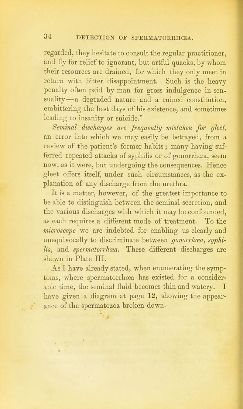DETECTION OF SPERMATORRHEA. regarded, they hesitate to consult the regular practitioner, and fly for relief to ignorant, but artful quacks, by whom their resources are drained, for -which they only meet in return with bitter disappointment. Such is the heavy penalty often paid by man for gross indulgence in sen- suality— a degraded nature and a ruined constitution, embittering the best days of his existence, and sometimes leading to insanity or suicide. Seminal discharges are frequently mistaken for gleet, an error into which we may easily be betrayed, from a review of the patient's former habits ; many having suf- ferred repeated attacks of syphilis or of gonorrhoea, seem now, as it were, but undergoing the consequences. Hence gleet offers itself, under such circumstances, as the ex- planation of any discharge from the urethra. It is a matter, however, of the greatest importance to be able to distinguish between the seminal secretion, and the various discharges with which it may be confounded, as each requires a different mode of treatment. To the microscope we are indebted for enabling us clearly and unequivocally to discriminate between gonorrhoea, syphi- lis, and spermatorrhoea. These different discharges are shewn in Plate III. As I have already stated, when enumerating the symp- toms, where spermatorrhoea has existed for a consider- able time, the seminal fluid becomes thin and watery. I have given a diagram at page 12, showing the appear- ance of the spermatozoa broken down.