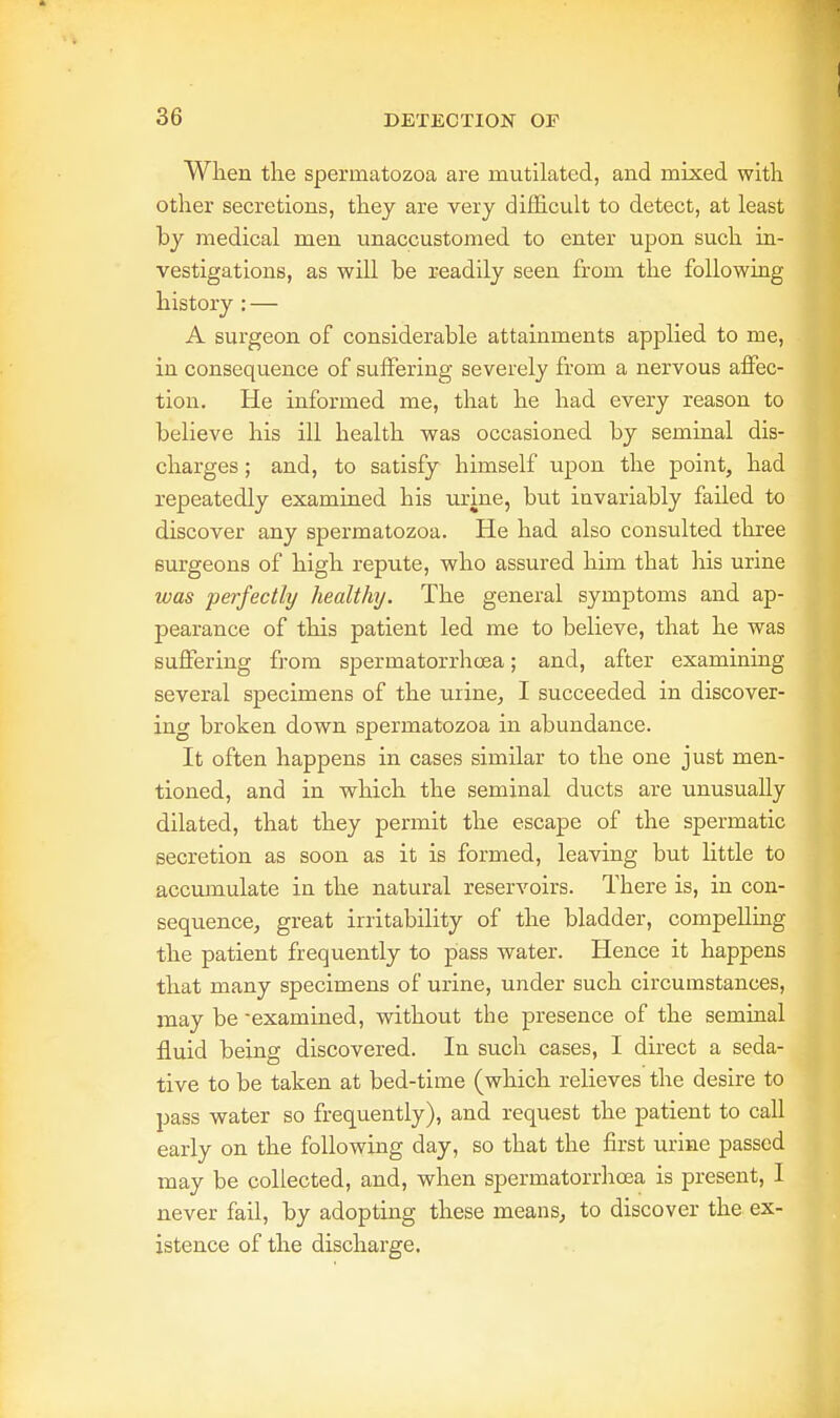 When the spermatozoa are mutilated, and mixed with other secretions, they are very difficult to detect, at least by medical men unaccustomed to enter upon such in- vestigations, as will be readily seen from the following history : — A surgeon of considerable attainments applied to me, in consequence of suffering severely from a nervous affec- tion. He informed me, that he had every reason to believe his ill health was occasioned by seminal dis- charges ; and, to satisfy himself upon the point, had repeatedly examined his urine, but invariably failed to discover any spermatozoa. He had also consulted three surgeons of high repute, who assured him that his urine was perfectly healthy. The general symptoms and ap- pearance of this patient led me to believe, that he was suffering from spermatorrhoea; and, after examining several specimens of the urine, I succeeded in discover- ing broken down spermatozoa in abundance. It often happens in cases similar to the one just men- tioned, and in which the seminal ducts are unusually dilated, that they permit the escape of the spermatic secretion as soon as it is formed, leaving but little to accumulate in the natural reservoirs. There is, in con- sequence, great irritability of the bladder, compelling the patient frequently to pass water. Hence it happens that many specimens of urine, under such circumstances, may be -examined, without the presence of the seminal fluid being discovered. In such cases, I direct a seda- tive to be taken at bed-time (which relieves the desire to pass water so frequently), and request the patient to call early on the following day, so that the first urine passed may be collected, and, when spermatorrhoea is present, I never fail, by adopting these means, to discover the ex- istence of the discharge.
