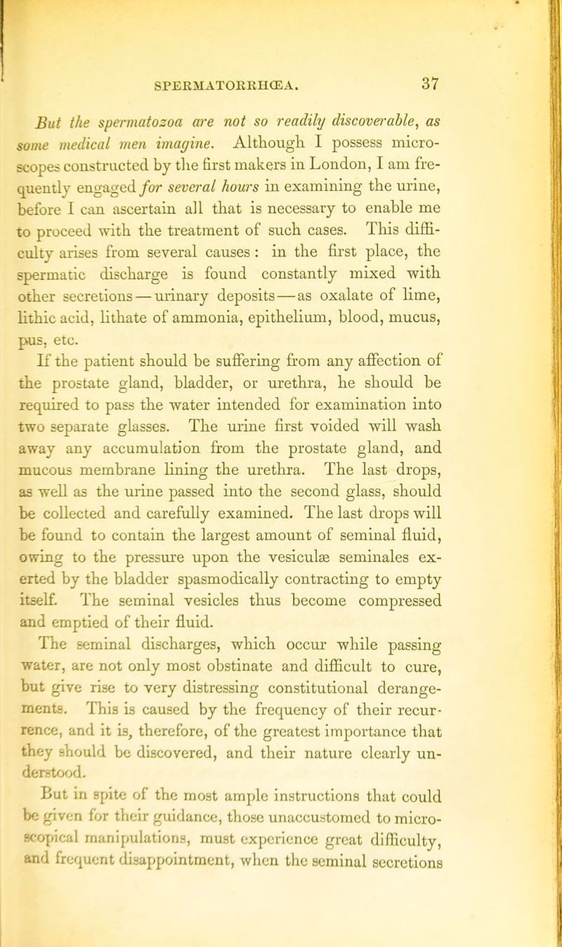But the spermatozoa are not so readily discoverable, as some medical men imagine. Although I possess micro- scopes constructed by the first makers in London, I am fre- quently engaged for several hours in examining the urine, before I can ascertain all that is necessary to enable me to proceed with the treatment of such cases. This diffi- culty arises from several causes : in the first place, the spermatic discharge is found constantly mixed with other secretions — urinary deposits — as oxalate of lime, lithic acid, lithate of ammonia, epithelium, blood, mucus, pus, etc. If the patient should be suffering from any affection of the prostate gland, bladder, or urethra, he should be required to pass the water intended for examination into two separate glasses. The urine first voided will wash away any accumulation from the prostate gland, and mucous membrane lining the urethra. The last drops, as well as the urine passed into the second glass, should be collected and carefully examined. The last drops will be found to contain the largest amount of seminal fluid, owing to the pressure upon the vesiculse seminales ex- erted by the bladder spasmodically contracting to empty itself. The seminal vesicles thus become compressed and emptied of their fluid. The seminal discharges, which occur while passing water, are not only most obstinate and difficult to cure, but give rise to very distressing constitutional derange- ments. This is caused by the frequency of their recur- rence, and it is, therefore, of the greatest importance that they should be discovered, and their nature clearly un- derstood. But in spite of the most ample instructions that could be given for their guidance, those unaccustomed to micro- scopical manipulations, must experience great difficulty, and frequent disappointment, when the seminal secretions