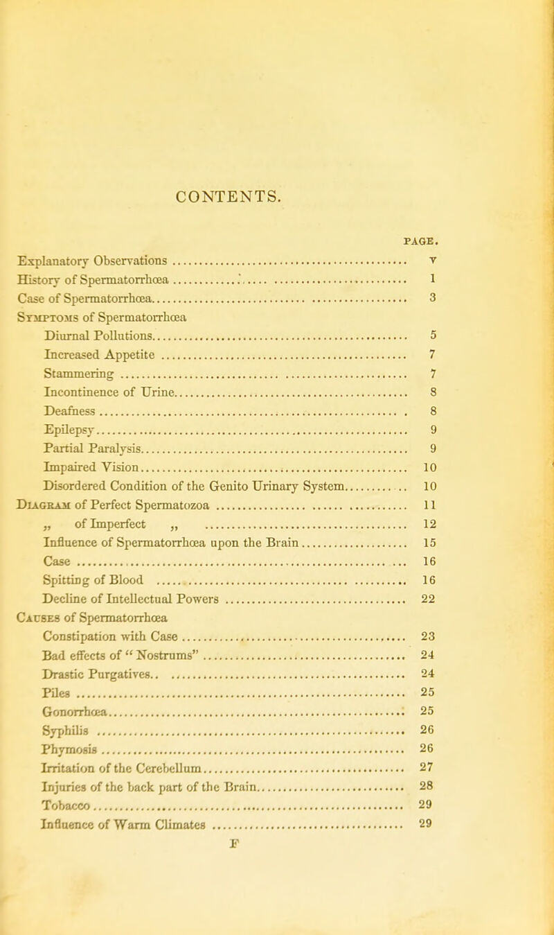 PAGE. Explanatory Observations V History of Spermatorrhoea . 1 Case of Spermatorrhoea 3 Stjiptoms of Spermatorrhoea Diurnal Pollutions 5 Increased Appetite 7 Stammering 7 Incontinence of Urine 8 Deafness 8 Epilepsy 9 Partial Paralysis 9 Impaired Vision 10 Disordered Condition of the Genito Urinary System 10 Diagram of Perfect Spermatozoa 11 „ of Imperfect „ 12 Influence of Spermatorrhoea upon the Brain 15 Case ... 16 Spitting of Blood 16 Decline of Intellectual Powers 22 Causes of Spermatorrhoea Constipation with Case 23 Bad effects of Nostrums 24 Drastic Purgatives 24 Piles 25 Gonorrhoea 25 Syphilis 26 Phymosis 26 Irritation of the Cerebellum 27 Injuries of the back part of the Brain 28 Tobacco 29 Influence of Warm Climates 29 F