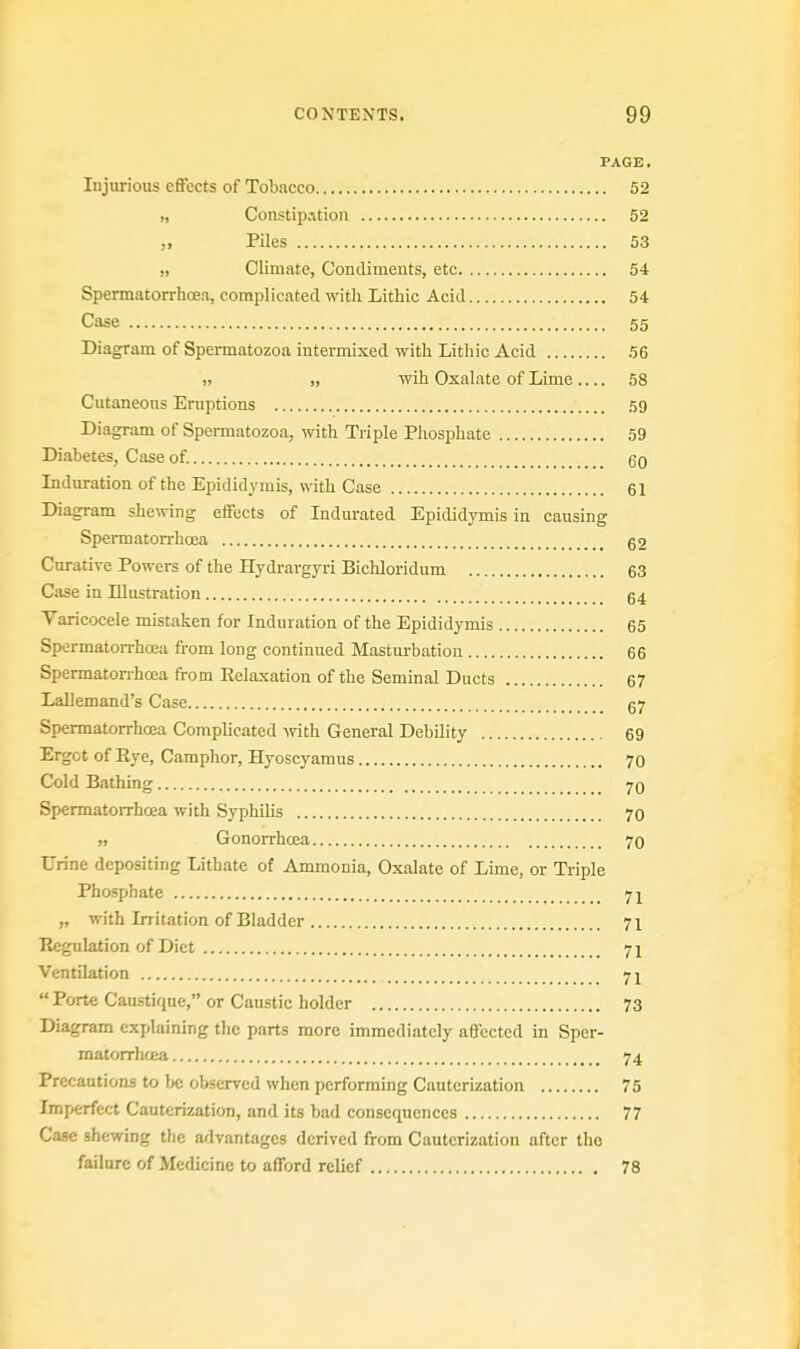 PAGE. Injurious effects of Tobacco 52 „ Constipation 52 „ Piles 53 » Climate, Condiments, etc 54 Spermatorrhoea, complicated with Lithic Acid 54 Case 55 Diagram of Spermatozoa intermixed with Lithic Acid 56 ,, „ wih Oxalate of Lime 58 Cutaneous Eruptions 59 Diagram of Spermatozoa, with Triple Phosphate 59 Diabetes, Case of. 60 Induration of the Epididymis, with Case 61 Diagram shewing effects of Indurated Epididymis in causing Spermatorrhoea 62 Curative Powers of the Hydrargyri Bichloridum 63 Case in Illustration 64 Varicocele mistaken for Induration of the Epididymis 65 Spermatorrhoea from long continued Masturbation 66 Spermatorrhoea from Relaxation of the Seminal Ducts 67 Lallemand's Case 67 Spermatorrhoea Complicated with General Debility 69 Ergot of Rye, Camphor, Hyoscyamus 70 Cold Bathing 7q Spermatorrhoea with Syphilis 70 Gonorrhoea 70 Urine depositing Lithate of Ammonia, Oxalate of Lime, or Triple Phosphate 71 „ with Irritation of Bladder 71 Regulation of Diet 71 Ventilation 71  Porte Caustique, or Caustic holder 73 Diagram explaining the parts more immediately affected in Sper- matorrhoea 74 Precautions to be observed when performing Cauterization 75 Imperfect Cauterization, and its bad consequences 77 Case shewing the advantages derived from Cauterization after the failure of Medicine to afford relief 78