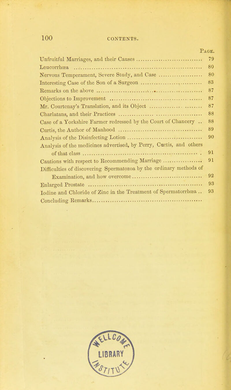 Page. Unfruitful Marriages, and their Causes 79 Leucorrhoea 80 Nervous Temperament, Severe Study, and Case 80 Interesting Case of the Son of a Surgeon , 83 Remarks on the above i 87 Objections to Improvement 87 Mr. Courtcnay's Translation, and its Object 87 Charlatans, and their Practices 88 Case of a Yorkshire Farmer redressed by the Court of Chancery .. 88 Curtis, the Author of Manhood 89 Analysis of the Disinfecting Lotion 90 Analysis of the medicines advertised, by Perry, Curtis, and others of that class 91 Cautions with respect to Recommending Marriage 91 Difficulties of discovering Spermatozoa by the ordinary methods of Examination, and how overcome 92 Enlarged Prostate 93 Iodine and Chloride of Zinc in the Treatment of Spermatorrhoea .. 93 Concluding Remarks