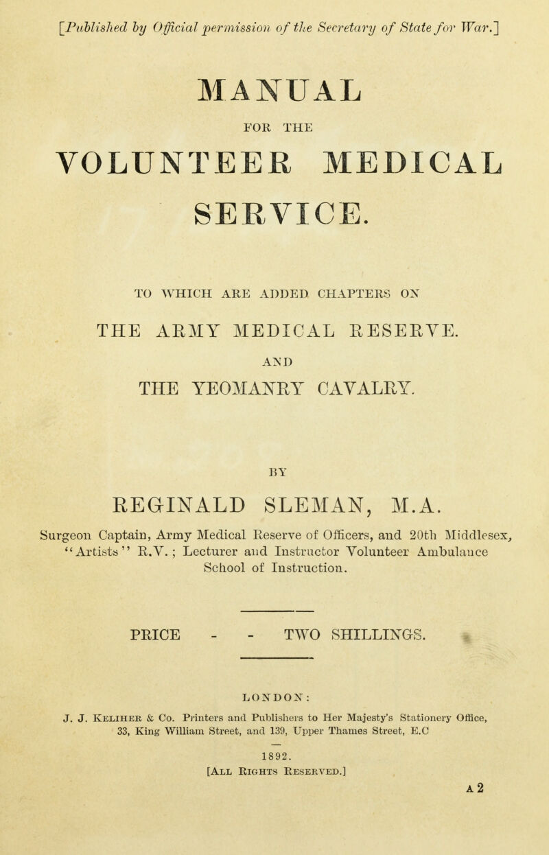 MANUAL FOR THE VOLUNTEER MEDICAL SERVICE. TO WHICH ARE ADDED CHAPTERS ON THE ARMY MEDICAL RESERVE. AjS'D THE YEOMANRY CAVALRY. BY REGINALD SLEMAN, M.A. Surgeon Captain, Army Medical Eeserve of Officers, and 20th Middlesex, Artists R.V. ; Lecturer and Instructor Volunteer Ambulance School of Instruction. PEICE - - TWO SHILLINGS. LONDON: J. J. Keliher & Co. Printers and Publishers to Her Majesty's Stationery Office, 33, King William Street, and 139, Upper Thames Street, E.C 1892. [All Rights Reserved.] a2