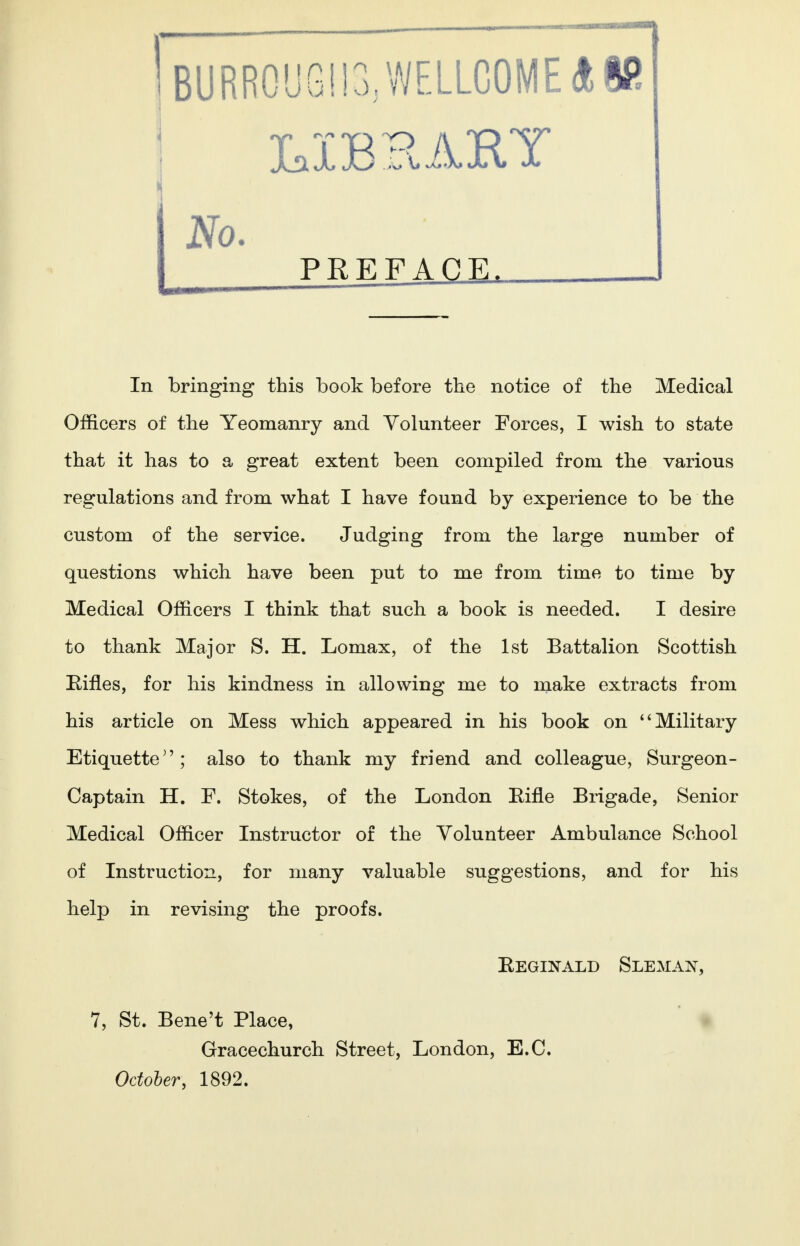 Jjx X18 jEI ]R 2fo. PREFACE. , In bringing this book before the notice of the Medical Officers of the Yeomanry and Volunteer Forces, I wish to state that it has to a great extent been compiled from the various regulations and from what I have found by experience to be the custom of the service. Judging from the large number of questions which have been put to me from time to time by Medical Officers I think that such a book is needed. I desire to thank Major S. H. Lomax, of the 1st Battalion Scottish Rifles, for his kindness in allowing me to make extracts from his article on Mess which appeared in his book on Military Etiquettealso to thank my friend and colleague, Surgeon- Captain H. F. Stokes, of the London Bine Brigade, Senior Medical Officer Instructor of the Volunteer Ambulance School of Instruction, for many valuable suggestions, and for his help in revising the proofs. Reginald Sleman, 7, St. Bene't Place, Gracechurch Street, London, E.C. October, 1892.