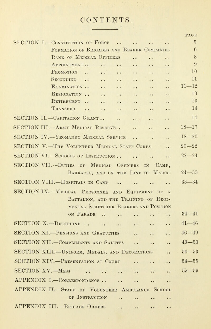 CONTENTS. PAGE SECTION I.—Constitution of Force 5 Formation of Brigades and Bearer Companies 6 Rank of Medical Officers .. .. ., 8 Appointment .. .. .. .. .. .. 9 Promotion .. .. .. .. .. .. 10 Seconding .. .. .. .. .. .. 11 Examination.. .. .. .. .. .. 11—12 Resignation ., .. .. .. .. .. 13 Retirement .. .. .. .. .. .. 13 Transfer .. .. .. .. .. .. 14 SECTION II.—Capitation Grant 14 SECTION III.—Army Medical Reserve 18—17 SECTION IV.—Yeomanry Medical Service .. . .. 18—20 SECTION V.—The Volunteer Medical Staff Corps .. 20—22 SECTION VI.—Schools of Instruction .. t. .. .. 22—24 SECTION VII. -Duties of Medical Officers in Camp, Barracks, and on the Line of March 24—33 SECTION VIII.—Hospitals in Camp 33—34 SECTION IX. —Medical Personnel and Equipment of a Battalion, and the Training of Regi- mental Stretcher Bearers and Position on Parade .. .. .. .. .. 34—41 SECTION X.—Discipline 41—46 SECTION XL—Pensions and Gratuities 46-49 SECTION XII.—Compliments and Salutes 49—50 SECTION XIII.—Uniform, Medals, and Decorations .. 50—53 SECTION XIV.— Presentation at Court 54—55 SECTION XV.—Mess 55—59 APPENDIX I.—Correspondence APPENDIX II.—Staff of Volunteer Ambulance School of Instruction APPENDIX III.—Brigade Orders