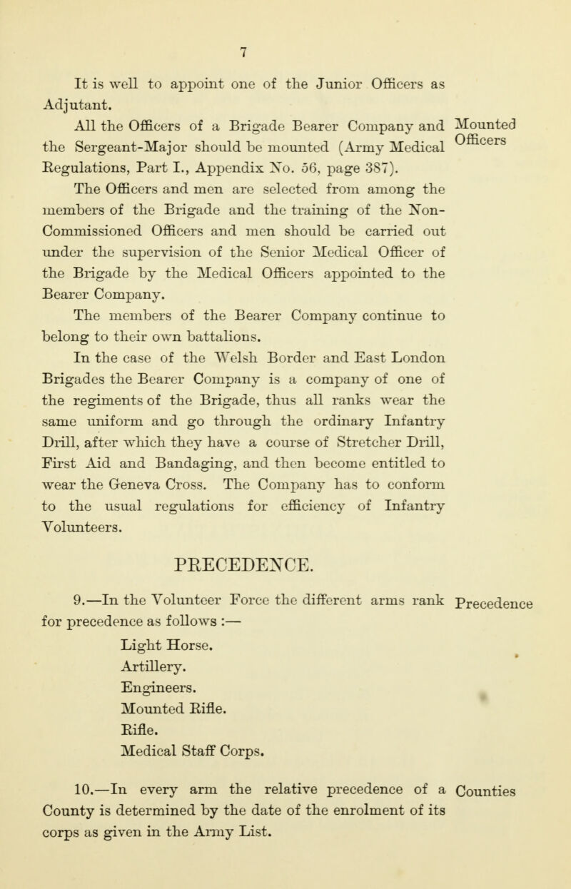 It is well to appoint one of the Junior Officers as Adjutant. All the Officers of a Brigade Bearer Company and Mounted the Sergeant-Major should be mounted (Army Medical Officers Regulations, Part I., Appendix Xo. 56, page 387). The Officers and men are selected from among the members of the Brigade and the training of the Non- Commissioned Officers and men should be carried out under the supervision of the Senior Medical Officer of the Brigade by the Medical Officers appointed to the Bearer Company. The members of the Bearer Company continue to belong to their own battalions. In the case of the Welsh Border and East London Brigades the Bearer Company is a company of one of the regiments of the Brigade, thus all ranks wear the same uniform and go through the ordinary Infantry Drill, after which they have a course of Stretcher Drill, First Aid and Bandaging, and then become entitled to wear the Geneva Cross. The Company has to conform to the usual regulations for efficiency of Infantry Volunteers. PRECEDENCE. 9. —In the Volunteer Force the different for precedence as follows :— Light Horse. Artillery. Engineers. Mounted Rifle. Rifle. Medical Staff Corps. 10. —In every arm the relative precedence of a Counties County is determined by the date of the enrolment of its corps as given in the Army List. arms rank Precedence