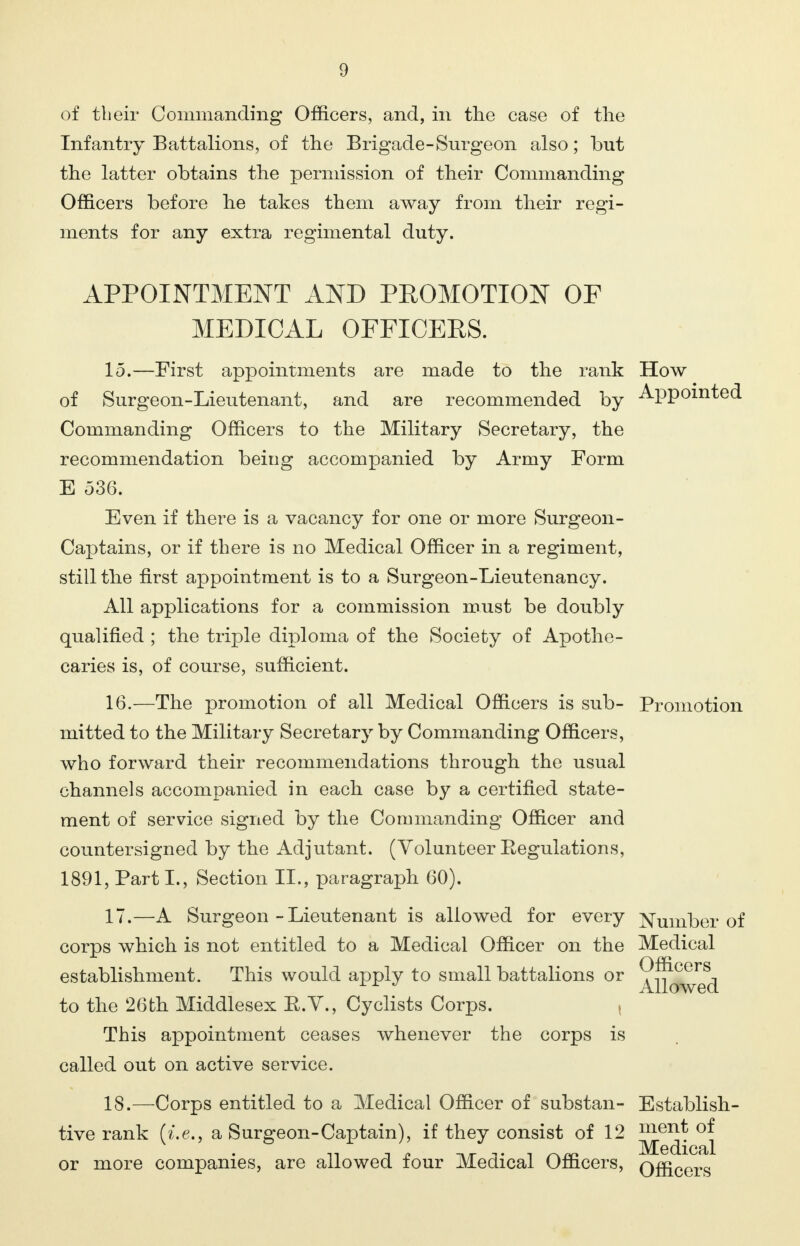 of tbeir Commanding Officers, and, in the case of the Infantry Battalions, of the Brigade-Surgeon also; but the latter obtains the permission of their Commanding Officers before he takes them away from their regi- ments for any extra regimental duty. APPOINTMENT AND PEOMOTION OF MEDICAL OFFICERS. 15. —First appointments are made to the rank How of Surgeon-Lieutenant, and are recommended by Appointed Commanding Officers to the Military Secretary, the recommendation being accompanied by Army Form E 536. Even if there is a vacancy for one or more Surgeon- Captains, or if there is no Medical Officer in a regiment, still the first appointment is to a Surgeon-Lieutenancy. All applications for a commission must be doubly qualified ; the triple diploma of the Society of Apothe- caries is, of course, sufficient. 16. —The promotion of all Medical Officers is sub- Promotion mitted to the Military Secretary by Commanding Officers, who forward their recommendations through the usual channels accompanied in each case by a certified state- ment of service signed by the Commanding Officer and countersigned by the Adjutant. (Volunteer Eegulations, 1891, Part L, Section II., paragraph 60). 17. —A Surgeon - Lieutenant is allowed for every Number of corps which is not entitled to a Medical Officer on the Medical establishment. This would apply to small battalions or ^^^^j to the 26th Middlesex E.Y., Cyclists Corps. This appointment ceases whenever the corps is called out on active service. 18. —Corps entitled to a Medical Officer of substan- Establish - tive rank (i.e., a Surgeon-Captain), if they consist of 12 °^ or more companies, are allowed four Medical Officers, officers