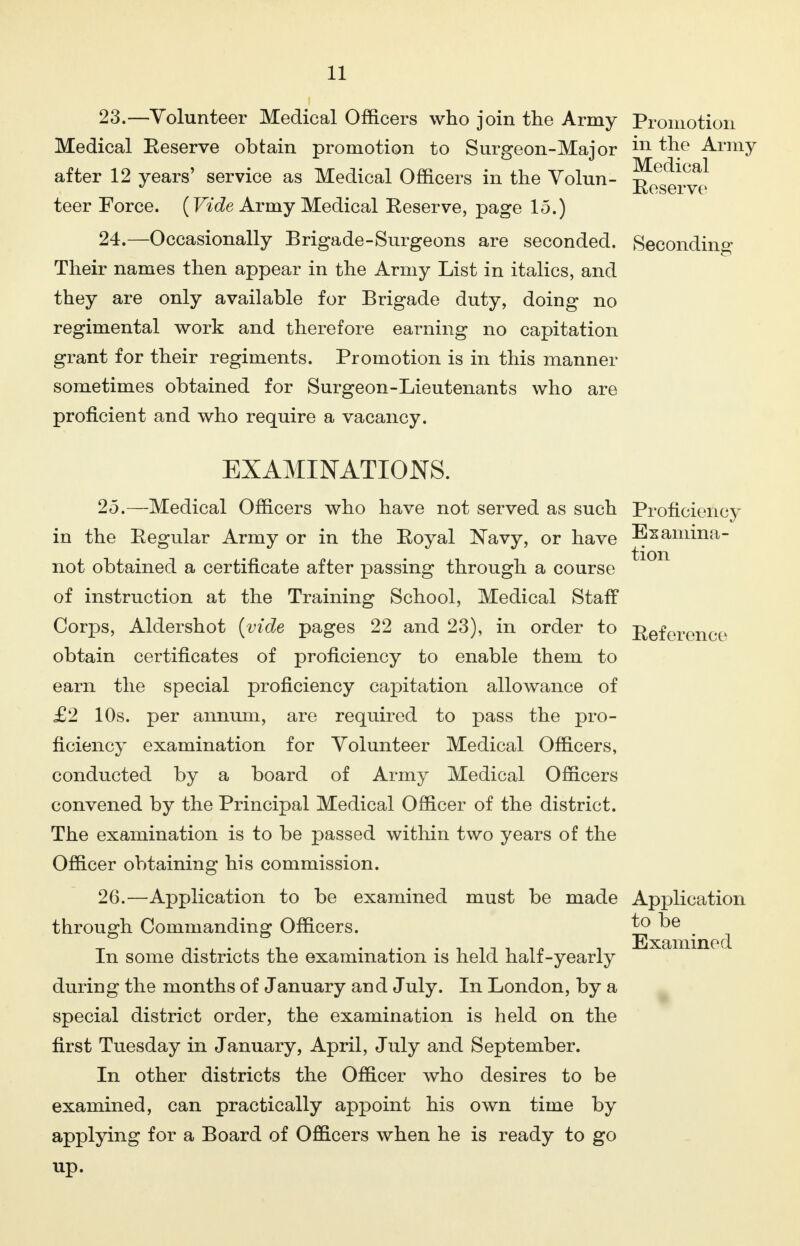 23. —Volunteer Medical Officers who join the Army Promotion Medical Eeserve obtain promotion to Surgeon-Major m the Army after 12 years' service as Medical Officers in the Volun- r^^! teer Force. {Vide Army Medical Eeserve, page 15.) 24. —Occasionally Brigade-Surgeons are seconded. Seconding Their names then appear in the Army List in italics, and they are only available for Brigade duty, doing no regimental work and therefore earning no capitation grant for their regiments. Promotion is in this manner sometimes obtained for Surgeon-Lieutenants who are proficient and who require a vacancy. EXAMINATIONS. 25. —Medical Officers who have not served as such Proficiency in the Eegular Army or in the Eoyal Navy, or have Bzamina- not obtained a certificate after passing through a course of instruction at the Training School, Medical Staff Corps, Aldershot (vide pages 22 and 23), in order to Reference obtain certificates of proficiency to enable them to earn the special proficiency capitation allowance of £2 10s. per annum, are required to pass the pro- ficiency examination for Volunteer Medical Officers, conducted by a board of Army Medical Officers convened by the Principal Medical Officer of the district. The examination is to be passed within two years of the Officer obtaining his commission. 26. —Application to be examined must be made Application through Commanding Officers. ^ ^e In some districts the examination is held half-yearly during the months of January and July. In London, by a special district order, the examination is held on the first Tuesday in January, April, July and September. In other districts the Officer who desires to be examined, can practically appoint his own time by applying for a Board of Officers when he is ready to go up.