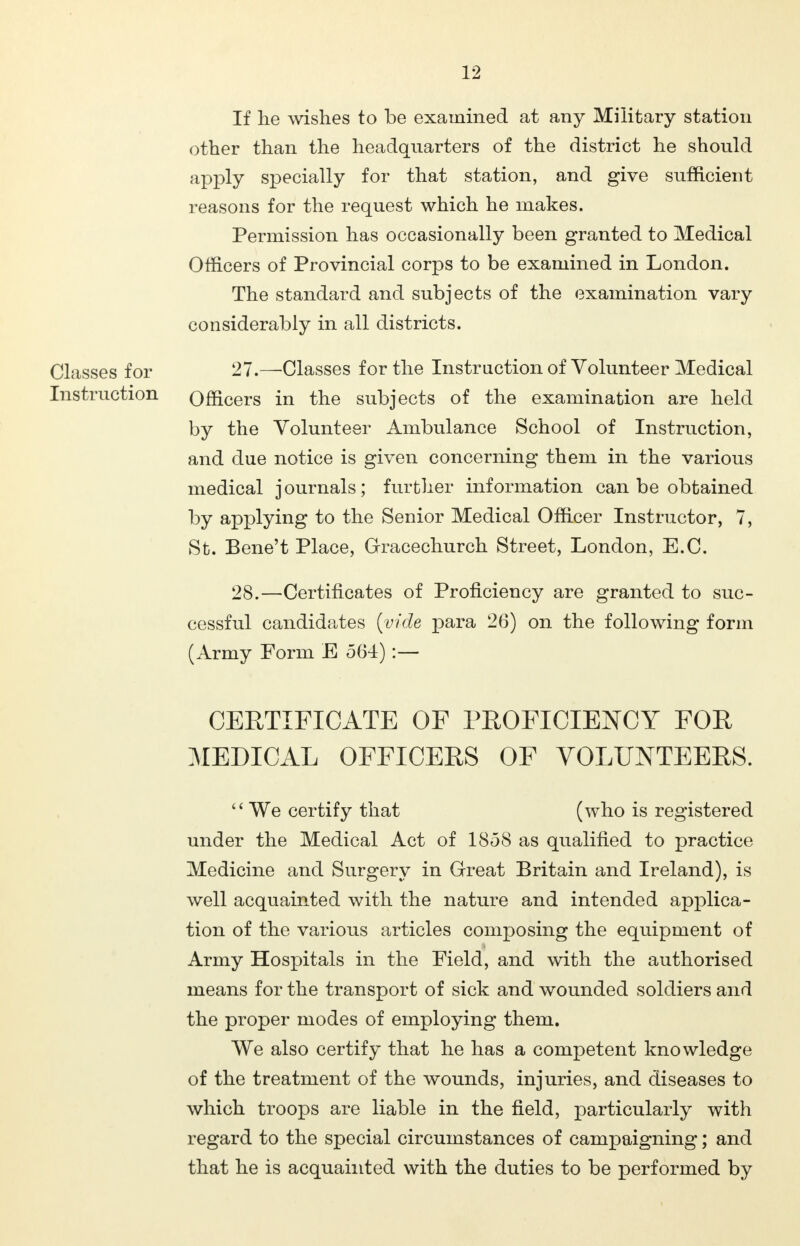 If lie wishes to be examined at any Military station other than the headquarters of the district he should apply specially for that station, and give sufficient reasons for the request which he makes. Permission has occasionally been granted to Medical Officers of Provincial corps to be examined in London. The standard and subjects of the examination vary considerably in all districts. Classes for 27.—'Classes for the Instruction of Volunteer Medical Instruction Officers in the subjects of the examination are held by the Volunteer Ambulance School of Instruction, and due notice is given concerning them in the various medical journals; further information can be obtained by applying to the Senior Medical Officer Instructor, 7, St. Bene't Place, Gracechurch Street, London, E.C. 28.—Certificates of Proficiency are granted to suc- cessful candidates {vide para 26) on the following form (Army Form E 564):— CERTIFICATE OF PROFICIENCY FOR MEDICAL OFFICERS OF VOLUNTEERS.  We certify that (who is registered under the Medical Act of 1858 as qualified to practice Medicine and Surgery in Great Britain and Ireland), is well acquainted with the nature and intended applica- tion of the various articles composing the equipment of Army Hospitals in the Field, and with the authorised means for the transport of sick and wounded soldiers and the proper modes of employing them. We also certify that he has a competent knowledge of the treatment of the wounds, injuries, and diseases to which troops are liable in the field, particularly with regard to the special circumstances of campaigning; and that he is acquainted with the duties to be performed by