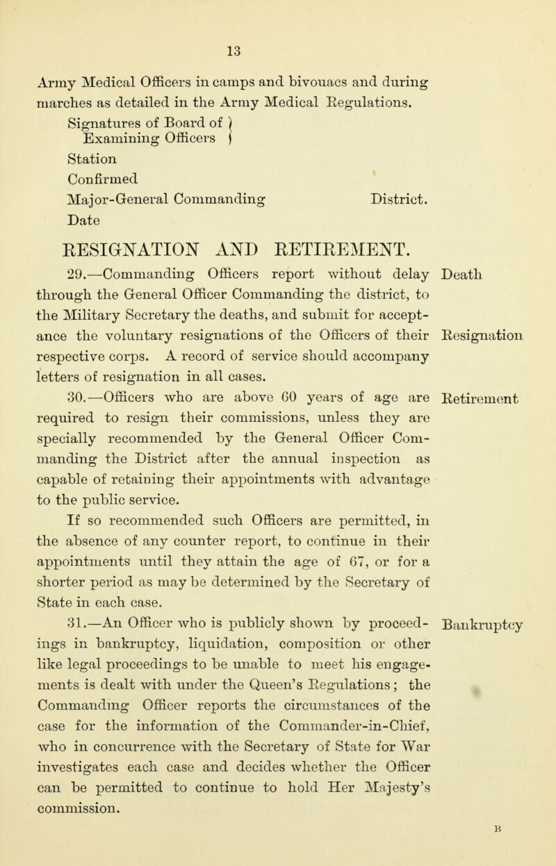 Army Medical Officers in camps and bivouacs and during marches as detailed in the Army Medical Regulations. Signatures of Board of ) Examining Officers ( Station Confirmed Major-General Commanding District. Date RESIGNATION AND RETIREMENT. 29. —Commanding Officers report without delay Death through the General Officer Commanding the district, to the Military Secretary the deaths, and submit for accept- ance the voluntary resignations of the Officers of their Resignation respective corps. A record of service should accompany letters of resignation in all cases. 30. —Officers who are above 60 years of age are Retirement required to resign their commissions, unless they are specially recommended by the General Officer Com- manding the District after the annual inspection as capable of retaining their appointments with advantage to the public service. If so recommended such Officers are permitted, in the absence of any counter report, to continue in their appointments until they attain the age of 67, or for a shorter period as may be determined by the Secretary of State in each case. 31. —An Officer who is publicly shown by proceed- Bankruptcy ings in bankruptcy, liquidation, composition or other like legal proceedings to be unable to meet his engage- ments is dealt with under the Queen's Regulations; the Commanding Officer reports the circumstances of the case for the information of the Commander-in-Chief, who in concurrence with the Secretary of State for War investigates each case and decides whether the Officer can be permitted to continue to hold Her Majesty's commission.