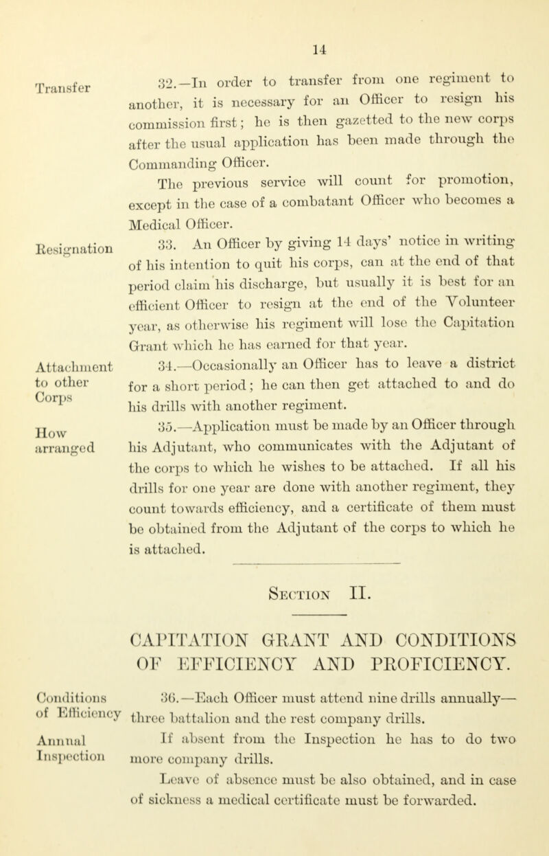 11 Transfer Resignation Attachment to other Corps How arranged 32. —In order to transfer from one regimenl to another, it is necessary for an Officer to resign his commission first; he is then gazetted to the new corps after the usual application has been made through the Commanding Officer. The previous service will count for promotion, except in the case of a combatant Officer who becomes a Medical Officer. 33. An Officer by giving 14 days' notice in writing of his intention to quit his corps, can at the end of that period claim his discharge, but usually it is best for an efficient Officer to resign at the end of the Volunteer year, as otherwise his regiment will lose the Capitation Grant which he has earned for that year. 34m—Occasionally an Officer has to leave a district for a short period; he can then get attached to and do his drills with another regiment. 35. -Application must be made by an Officer through his Adjutant, who communicates with the Adjutant of the corps to which he wishes to be attached. If all his drills for one year are done with another regiment, they count towards efficiency, and a certificate of them must be obtained from the Adjutant of the corps to which he is attached. Section II. CAPITATION GRANT AND CONDITIONS OF EFFICIENCY AND PROFICIENCY. (Jonditions ;>(>. —Each Officer must attend nine drills annually— of Efficiency tnree battalion and the rest company drills. Annua] If absent from the Inspection he has to do two Inspection more company drills. Leave of absence must be also obtained, and in case of sickness a medical certificate must be forwarded.