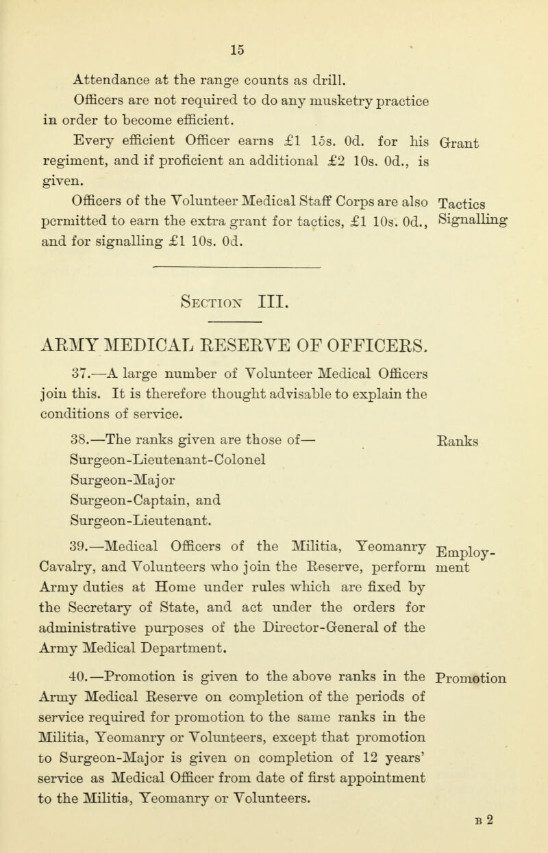 Attendance at the range counts as drill. Officers are not required to do any musketry practice in order to become efficient. Every efficient Officer earns £1 15s. Od. for his Grant regiment, and if proficient an additional £2 10s. Od., is given. Officers of the Volunteer Medical Staff Corps are also Tactics permitted to earn the extra grant for tactics, £1 10s. Od., Signalling and for signalling £1 10s. Od. Section III. ARMY MEDICAL RESERVE OF OFFICERS. 37. —A large number of Volunteer Medical Officers join this. It is therefore thought advisable to explain the conditions of service. 38. —The ranks given are those of— Banks Surgeon-Lieutenant-Colonel Surgeon-Maj or Surgeon-Captain, and Surgeon-Lieutenant. 39. —Medical Officers of the Militia, Yeomanry Employ- Cavalry, and Volunteers who join the Reserve, perform ment Army duties at Home under rules which are fixed by the Secretary of State, and act under the orders for administrative purposes of the Director-General of the Army Medical Department. 40. —Promotion is given to the above ranks in the Promotion Army Medical Reserve on completion of the periods of service required for promotion to the same ranks in the Militia, Yeomanry or Volunteers, except that promotion to Surgeon-Major is given on completion of 12 years' service as Medical Officer from date of first appointment to the Militia., Yeomanry or Volunteers. b 2