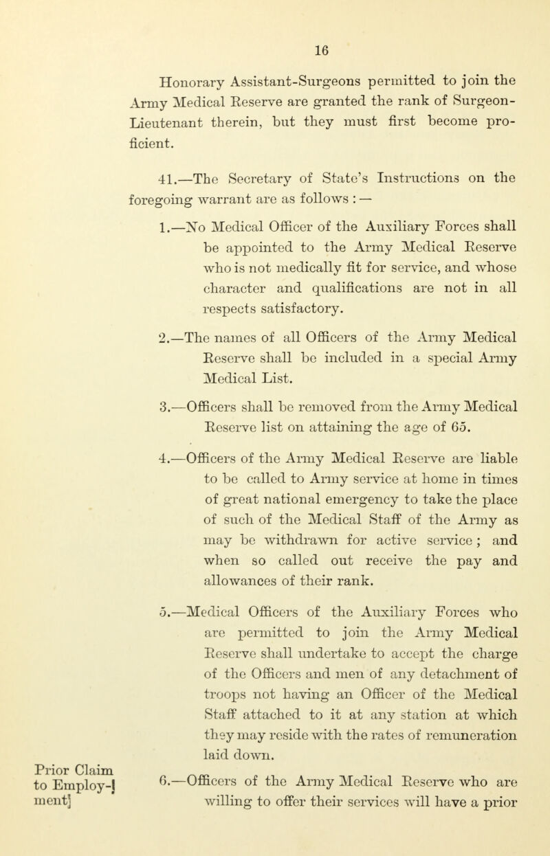 Honorary Assistant-Surgeons permitted to join the Army Medical Eeserve are granted the rank of Surgeon- Lieutenant therein, but they must first become pro- ficient. 41.—The Secretary of State's Instructions on the foregoing warrant are as follows : — 1. —No Medical Officer of the Auxiliary Forces shall be appointed to the Army Medical Eeserve who is not medically fit for service, and whose character and qualifications are not in all respects satisfactory. 2. —The names of all Officers of the Army Medical Reserve shall be included in a special Army Medical List. 3. —Officers shall be removed from the Army Medical Reserve list on attaining the age of 65. 4. —Officers of the Army Medical Reserve are liable to be called to Army service at home in times of great national emergency to take the place of such of the Medical Staff of the Army as may be withdrawn for active service ; and when so called out receive the pay and allowances of their rank. 5. —Medical Officers of the Auxiliary Forces who are permitted to join the Army Medical Reserve shall undertake to accept the charge of the Officers and men of any detachment of troops not having an Officer of the Medical Staff attached to it at any station at which they may reside with the rates of remuneration laid down. 6. —Officers of the Army Medical Reserve who are willing to offer their services will have a prior Prior Claim to Employ-J ment]