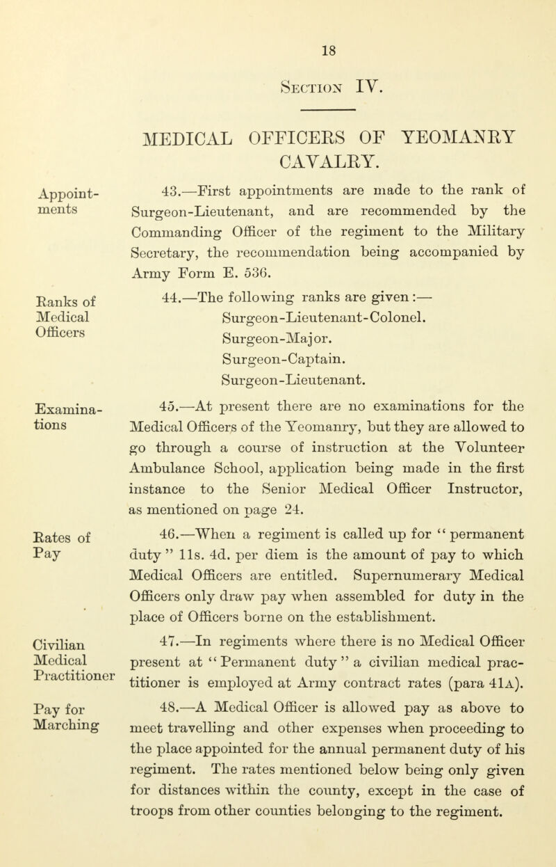 Section IV. Appoint- ments Ranks of Medical Officers Examina- tions Eates of Pay Civilian Medical Practitioner Pay for Marching MEDICAL OFFICERS OF YEOMANRY CAVALRY. 43. —First appointments are made to the rank of Surgeon-Lieutenant, and are recommended by the Commanding Officer of the regiment to the Military Secretary, the recommendation being accompanied by Army Form E. 536. 44. —The following ranks are given :— Surgeon-Lieutenant-Colonel. Surgeon-Maj or. Surgeon-Captain. Surgeon-Lieutenant. 45. —At present there are no examinations for the Medical Officers of the Yeomanry, but they are allowed to go through a course of instruction at the Volunteer Ambulance School, application being made in the first instance to the Senior Medical Officer Instructor, as mentioned on page 24. 46. —When a regiment is called up for  permanent duty  lis. 4d. per diem is the amount of pay to which Medical Officers are entitled. Supernumerary Medical Officers only draw pay when assembled for duty in the place of Officers borne on the establishment. 47. —In regiments where there is no Medical Officer present at Permanent duty  a civilian medical prac- titioner is employed at Army contract rates (para 41a). 48. —A Medical Officer is allowed pay as above to meet travelling and other expenses when proceeding to the place appointed for the annual permanent duty of his regiment. The rates mentioned below being only given for distances within the county, except in the case of troops from other counties belonging to the regiment.