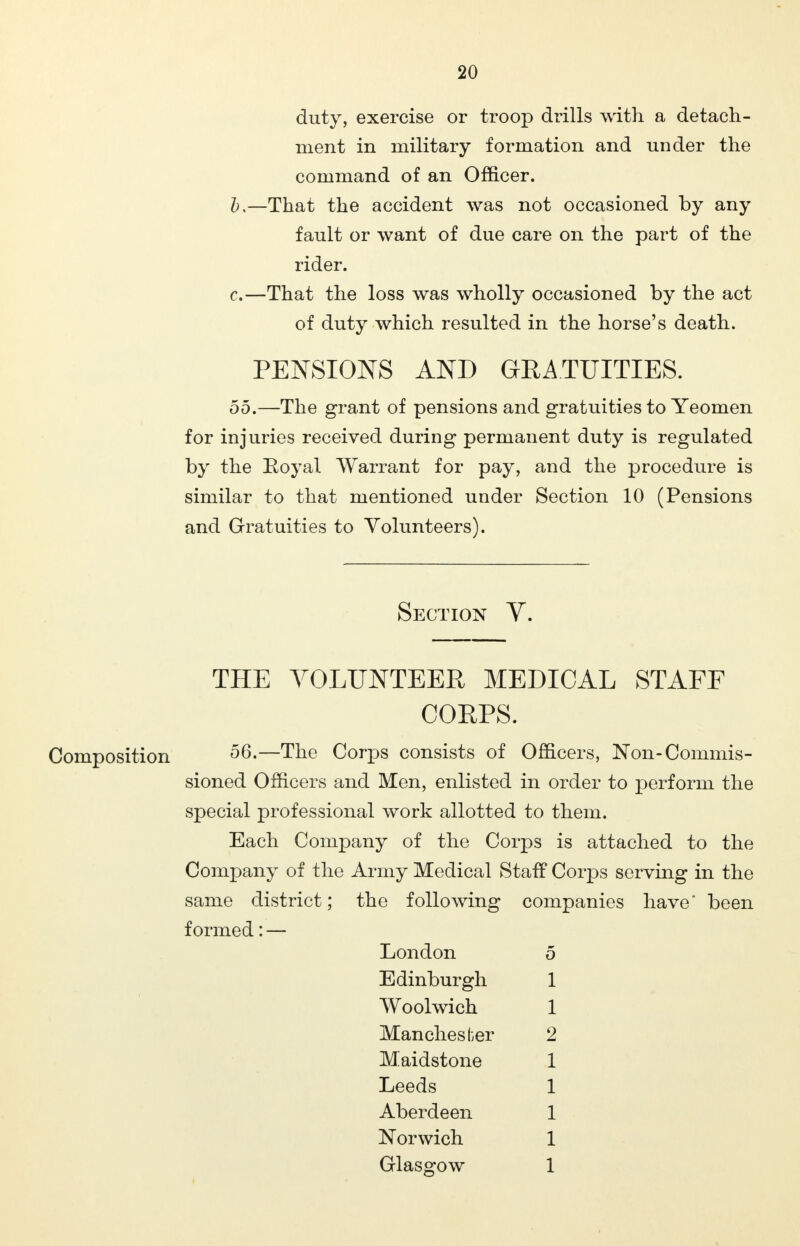 duty, exercise or troop drills with a detach- ment in military formation and under the command of an Officer. b, —That the accident was not occasioned by any fault or want of due care on the part of the rider. c. —That the loss was wholly occasioned by the act of duty which resulted in the horse's death. PENSIONS AND GRATUITIES. 55.—The grant of pensions and gratuities to Yeomen for injuries received during permanent duty is regulated by the Eoyal Warrant for pay, and the procedure is similar to that mentioned under Section 10 (Pensions and Gratuities to Volunteers). Section V. THE VOLUNTEER MEDICAL STAFF CORPS. Composition —The Corps consists of Officers, Non-Commis- sioned Officers and Men, enlisted in order to perform the special professional work allotted to them. Each Company of the Corps is attached to the Company of the Army Medical Staff Corps serving in the same district; the following companies have been formed: — London 5 Edinburgh 1 Woolwich 1 Manchester 2 Maidstone 1 Leeds 1 Aberdeen 1 Norwich 1 Glasgow 1