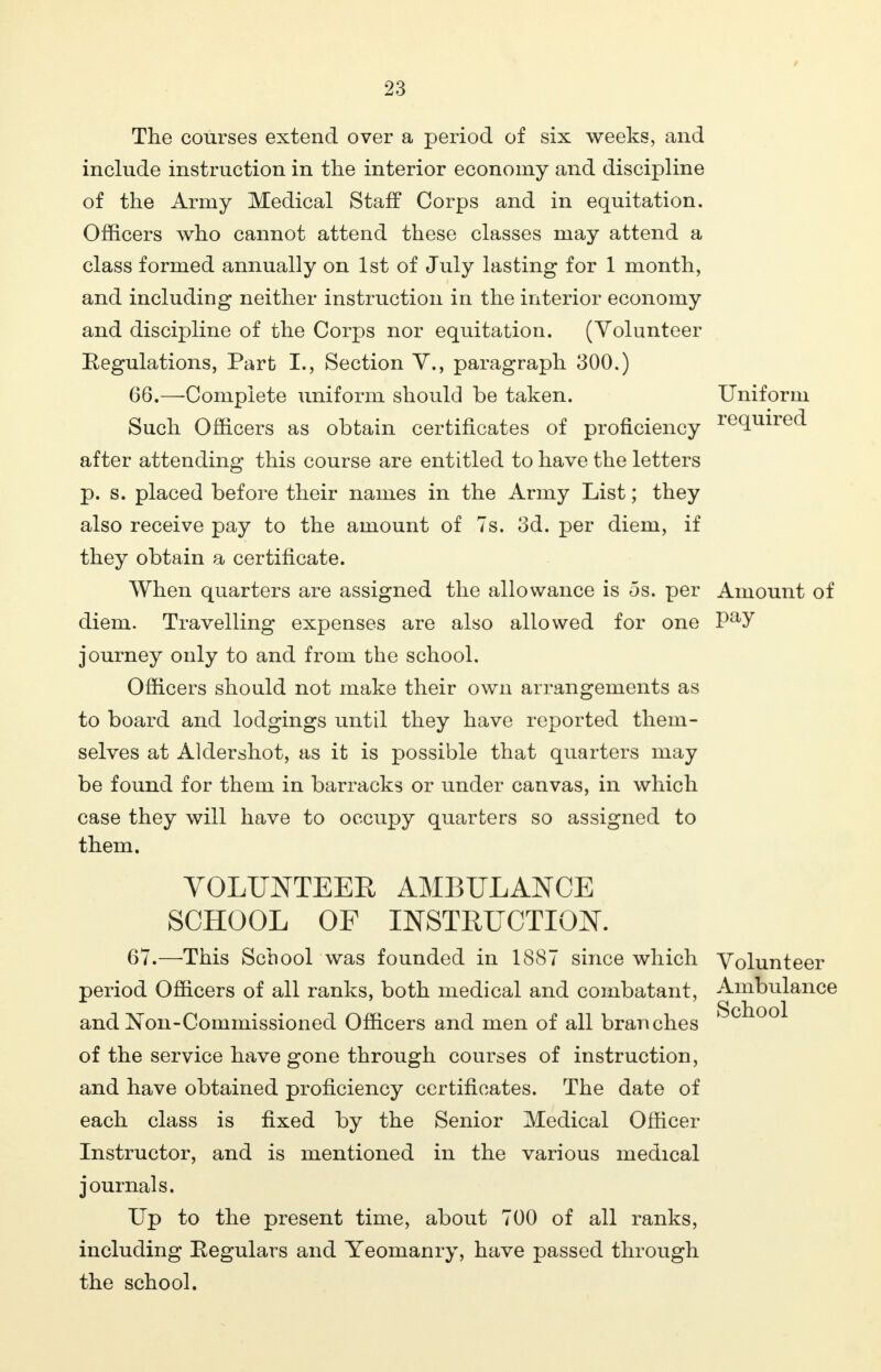 The courses extend over a period of six weeks, and include instruction in the interior economy and discipline of the Army Medical Staff Corps and in equitation. Officers who cannot attend these classes may attend a class formed annually on 1st of July lasting for 1 month, and including neither instruction in the interior economy and discipline of the Corps nor equitation. (Volunteer Regulations, Part I., Section V., paragraph 300.) 66. —Complete uniform should be taken. Uniform Such Officers as obtain certificates of proficiency re(luired- after attending this course are entitled to have the letters p. s. placed before their names in the Army List; they also receive pay to the amount of 7s. 3d. per diem, if they obtain a certificate. When quarters are assigned the allowance is os. per Amount of diem. Travelling expenses are also allowed for one Pay journey only to and from the school. Officers should not make their own arrangements as to board and lodgings until they have reported them- selves at Aldershot, as it is possible that quarters may be found for them in barracks or under canvas, in which case they will have to occupy quarters so assigned to them. VOLUNTEER AMBULANCE SCHOOL OF INSTRUCTION. 67. —This School was founded in 1887 since which Volunteer period Officers of all ranks, both medical and combatant, Ambulance andNon-Commissioned Officers and men of all branches of the service have gone through courses of instruction, and have obtained proficiency certificates. The date of each class is fixed by the Senior Medical Officer Instructor, and is mentioned in the various medical journals. Up to the present time, about 700 of all ranks, including Eegulars and Yeomanry, have passed through the school.