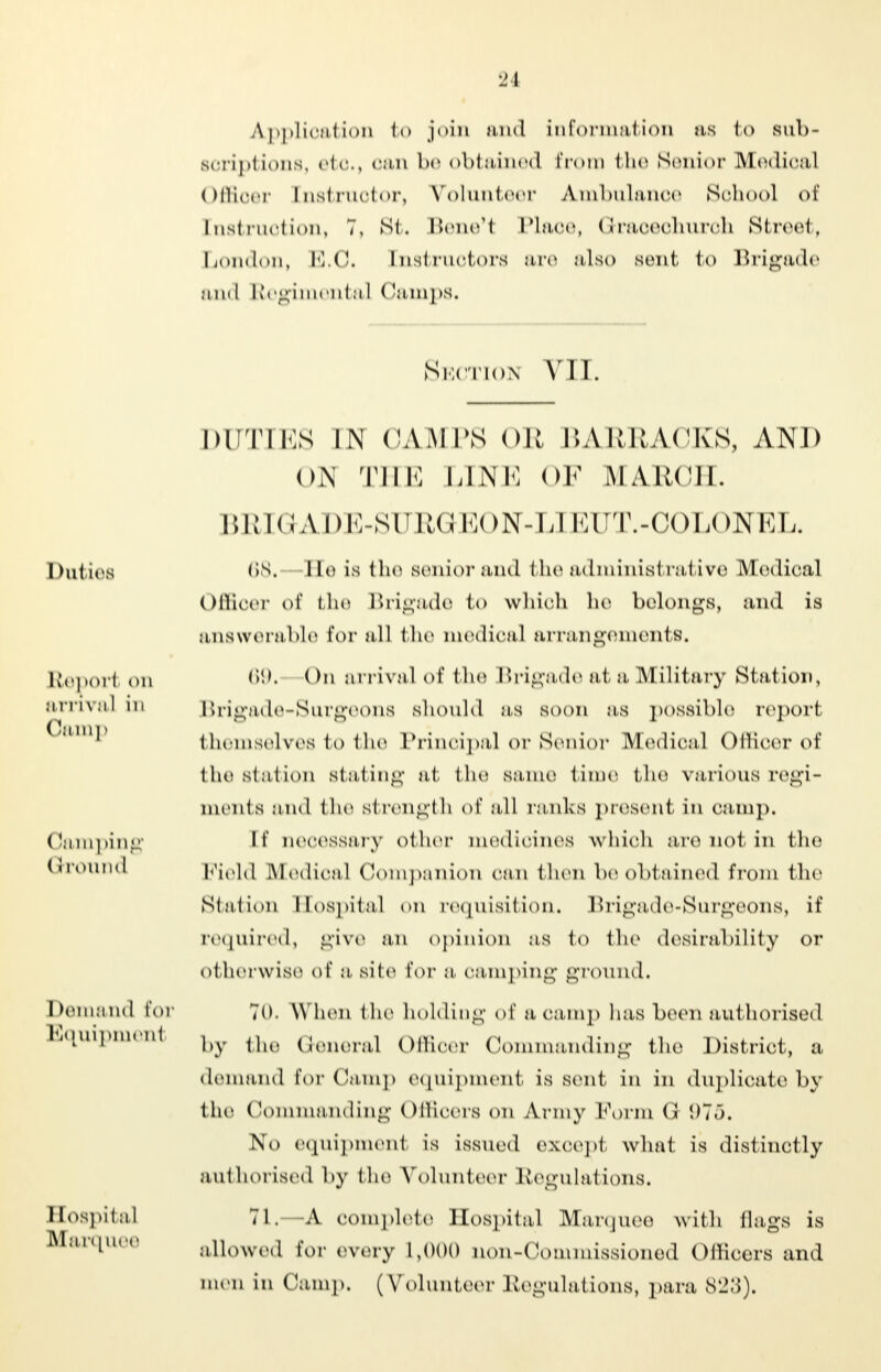 Application to join and information as l<> sub- soriptions, etc, oan be obtained Prom the Senior Medioal Offioer [nstruotor, Volunteer A.mbulanoe Sohool of [nstruotion, 7, Stt Bene'1 Plaoe, Graoeohuroh Street, London, E.O. [nstruotors are also sent <<> Brigade and Regimenta I < lamps. Suction VII. I duties Reporl <>n arrival in Camp (lamping (i round Demand For Equipment Hospital Marquee DUTIES IN ('AMI'S oil BARRACKS, AND 01H THE LINE OF MARCH. BRIGADE-SURGKEON-L] EUT.-COLONEL. 68. He is the senior and fcbe administrative Medioal Offioer of tbe Brigade to whiob be belongs, and is answerable For all the medioal arrangements. 69. On arrival of tbe Brigade at a Military Station, Brigade-Surgeons should as soon as possible report themselves to fcbe Prinoipal or Senior Medioal Offioer of tbe station stating at tbe same time the various regi- ments and tbe strength of all ranks present in oamp. [f necessary oi lier medioines which are not in tbe Field Medioal Companion oan tben be obtained from tbe Station Hospital on requisition. Brigade-Surgeons, it' required, give an opinion .-is to tbe desirability or otherwise of :i Bite For a oamping ground. 70. When the holding of a oamp has been authorised by the General Offioer Commanding the District, a demand For Camp equipment is sent in in duplicate by tbe Commanding Officers on Army Form 975. No equipment is issued exoept what is distinctly authorised by the Volunteer Regulations. 71. A complete Hospital Marquee with flags is allowed For every 1,000 non-Commissioned Officers and men in Oamp, (Volunteer Regulations, para 823).