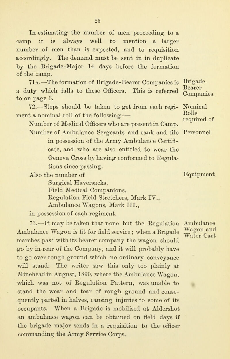 required of In estimating the number of men proceeding to a camp it is always well to mention a larger number of men than is expected, and to requisition accordingly. The demand must be sent in in duplicate by the Brigade-Major 14 days before the formation of the camp. 71a.—The formation of Brigade-Bearer Companies is Brigade .Bearer a duty which falls to these Officers. This is referred Qompanjes to on page 6. 72, —Steps should be taken to get from each regi- Nominal ment a nominal roll of the following:— 5^JL Number of Medical Officers who are present in Camp. Number of Ambulance Sergeants and rank and file Personnel in possession of the Army Ambulance Certifi- cate, and who are also entitled to wear the Geneva Cross by having conformed to Regula- tions since passing. Also the number of Equipment Surgical Haversacks, Field Medical Companions, Regulation Field Stretchers, Mark IV., Ambulance Wagons, Mark III., in possession of each regiment. 73. —It may be taken that none but the Regulation Ambulance Ambulance Wagon is fit for field service ; when a Brigade ^agon^and marches past with its bearer company the wagon should go by in rear of the Company, and it will probably have to go over rough ground which no ordinary conveyance will stand. The writer saw this only too plainly at Mineheadin August, 1890, where the Ambulance Wagon, which was not of Regulation Pattern, was unable to stand the wear and tear of rough ground and conse- quently parted in halves, causing injuries to some of its occupants. When a Brigade is mobilised at Aldershot an ambulance wagon can be obtained on field days if the brigade major sends in a requisition to the officer commanding the Army Service Corps. Water Cart