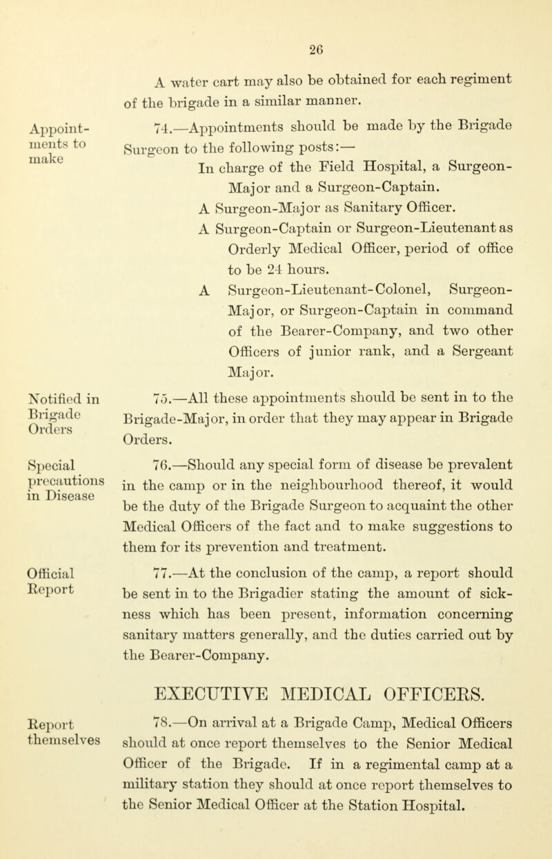 Appoint- ments to make Notified in Brigade (Orders Special precautions in Disease Official Report A water cart may also be obtained for each regiment of the brigade in a similar manner. 74. —Appointments should be made by the Brigade Surgeon to the following posts:— In charge of the Field Hospital, a Surgeon- Major and a Surgeon-Captain. A Surgeon-Major as Sanitary Officer. A Surgeon-Captain or Surgeon-Lieutenant as Orderly Medical Officer, period of office to be 24 hours. A Surgeon-Lieutenant-Colonel, Surgeon- Major, or Surgeon-Captain in command of the Bearer-Company, and two other Officers of junior rank, and a Sergeant Major. 75. —All these appointments should be sent in to the Brigade-Major, in order that they may appear in Brigade Orders. 76. —Should any special form of disease be prevalent in the camp or in the neighbourhood thereof, it would be the duty of the Brigade Surgeon to acquaint the other Medical Officers of the fact and to make suggestions to them for its prevention and treatment. 77. -—At the conclusion of the camp, a report should be sent in to the Brigadier stating the amount of sick- ness which has been present, information concerning sanitary matters generally, and the duties carried out by the Bearer-Company. Report themselves EXECUTIVE MEDICAL OFFICERS. 78.—On arrival at a Brigade Camp, Medical Officers should at once report themselves to the Senior Medical Officer of the Brigade. If in a regimental camp at a military station they should at once report themselves to the Senior Medical Officer at the Station Hospital.