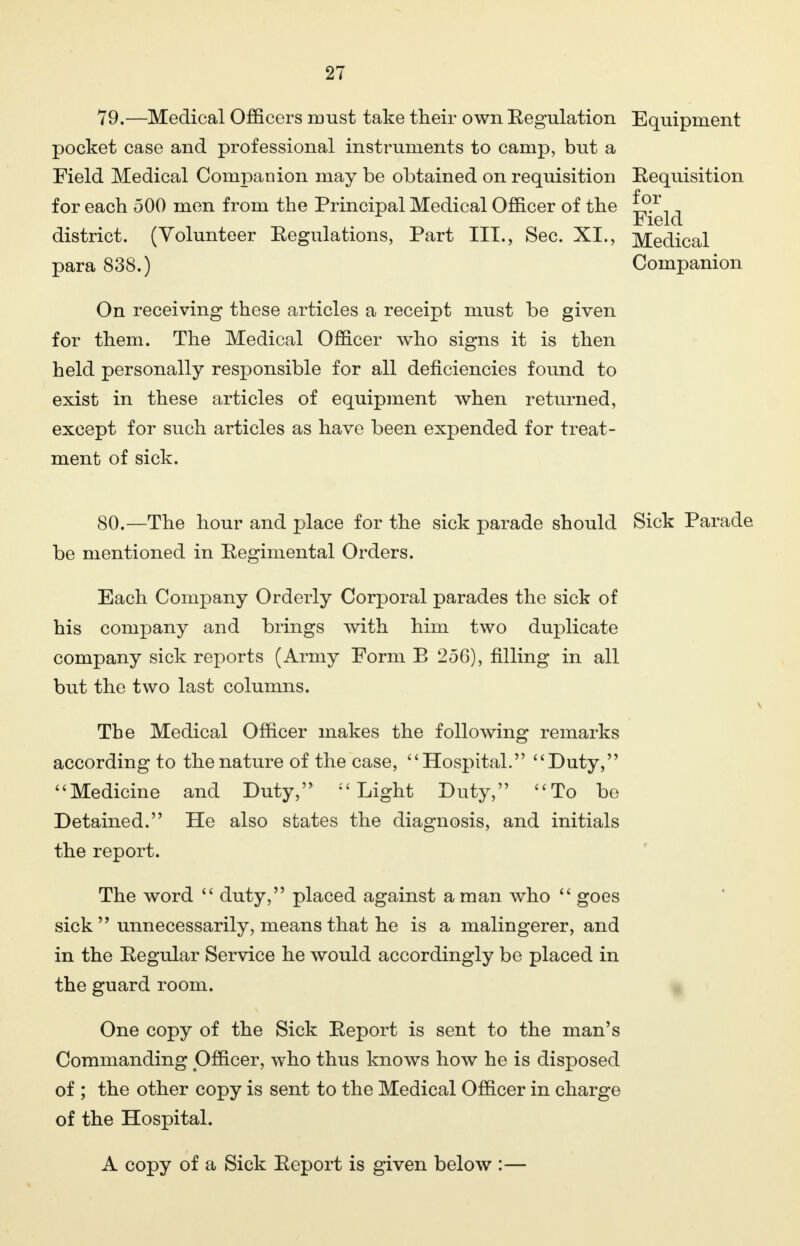 79.—Medical Officers must take their own Regulation Equipment pocket case and professional instruments to camp, but a Field Medical Companion may be obtained on requisition Requisition for each 500 men from the Principal Medical Officer of the district. (Volunteer Regulations, Part III., Sec. XI., Medical para 838.) Companion On receiving these articles a receipt must be given for them. The Medical Officer who signs it is then held personally responsible for all deficiencies found to exist in these articles of equipment when returned, except for such articles as have been expended for treat- ment of sick. 80.—The hour and place for the sick parade should Sick Parade be mentioned in Regimental Orders. Each Company Orderly Corporal parades the sick of his company and brings with him two duplicate company sick reports (Army Form E 256), filling in all but the two last columns. The Medical Officer makes the following remarks according to the nature of the case, Hospital. Duty, Medicine and Duty, Light Duty, To be Detained. He also states the diagnosis, and initials the report. The word  duty, placed against a man who  goes sick  unnecessarily, means that he is a malingerer, and in the Regular Service he would accordingly be placed in the guard room. One copy of the Sick Report is sent to the man's Commanding Officer, who thus knows how he is disposed of ; the other copy is sent to the Medical Officer in charge of the Hospital. A copy of a Sick Report is given below :—