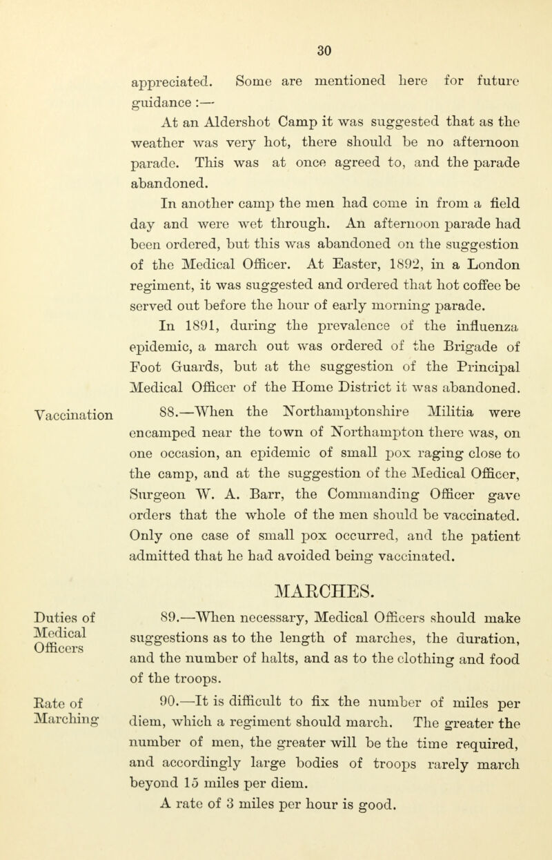 Vaccination appreciated. Some are mentioned here for future guidance :— At an Aldershot Camp it was suggested that as the weather was very hot, there should be no afternoon parade. This was at once agreed to, and the parade abandoned. In another camp the men had come in from a field day and were wet through. An afternoon parade had been ordered, but this was abandoned on the suggestion of the Medical Officer. At Easter, 1892, in a London regiment, it was suggested and ordered that hot coffee be served out before the hour of early morning parade. In 1891, during the prevalence of the influenza epidemic, a march out was ordered of the Brigade of Foot Guards, but at the suggestion of the Principal Medical Officer of the Home District it was abandoned. 88.—When the Northamptonshire Militia were encamped near the town of Northampton there was, on one occasion, an epidemic of small pox raging close to the camp, and at the suggestion of the Medical Officer, Surgeon W. A. Barr, the Commanding Officer gave orders that the whole of the men should be vaccinated. Only one case of small pox occurred, and the patient- admitted that he had avoided being vaccinated. Duties of Medical Officers Rate of Marching MARCHES. 89. —When necessary, Medical Officers should make suggestions as to the length of marches, the duration, and the number of halts, and as to the clothing and food of the troops. 90. —It is difficult to fix the number of miles per diem, which a regiment should march. The greater the number of men, the greater will be the time required, and accordingly large bodies of troops rarely march beyond 15 miles per diem. A rate of 3 miles per hour is good.