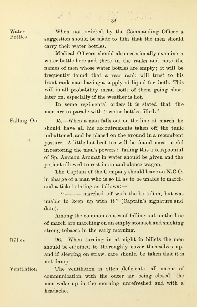 Water Bottles Falling Out Billots Ventilation When not ordered, by the Commanding Officer a suggestion should be made'to him that the men should carry their water bottles. Medical Officers should also occasionally examine a water bottle here and there in the ranks and note the names of men whose water bottles are empty; it will be frequently found that a rear rank will trust to his front rank man having a supply of liquid for both. This will in all probability mean both of them going short later on, especially if the weather is hot. In some regimental orders it is stated that the men are to parade with  water bottles filled. 95. —When a man falls out on the line of march he should have all his accoutrements taken off, the tunic unbuttoned, and be placed on the ground in a recumbent posture. A little hot beef-tea will be found most useful in restoring the man's powers ; failing this a teaspoonful of Sp. Ammon Aromat in water should be given and the patient allowed to rest in an ambulance wagon. The Captain of the Company should leave an N.C.O. in charge of a man who is so ill as to be unable to march > and a ticket stating as follows:—  marched off with the battalion, but was unable to keep up with it (Captain's signature and date). Among the common causes of falling out on the line of march are marching on an empty stomach and smoking strong tobacco in the early morning. 96. —When turning in at night in billets the men should be enjoined to thoroughly cover themselves up, and if sleeping on straw, care should be taken that it is not damp. The ventilation is often deficient; all means of communication with the outer air being closed, the men wake up in the morning unrefreshed and with a headache.