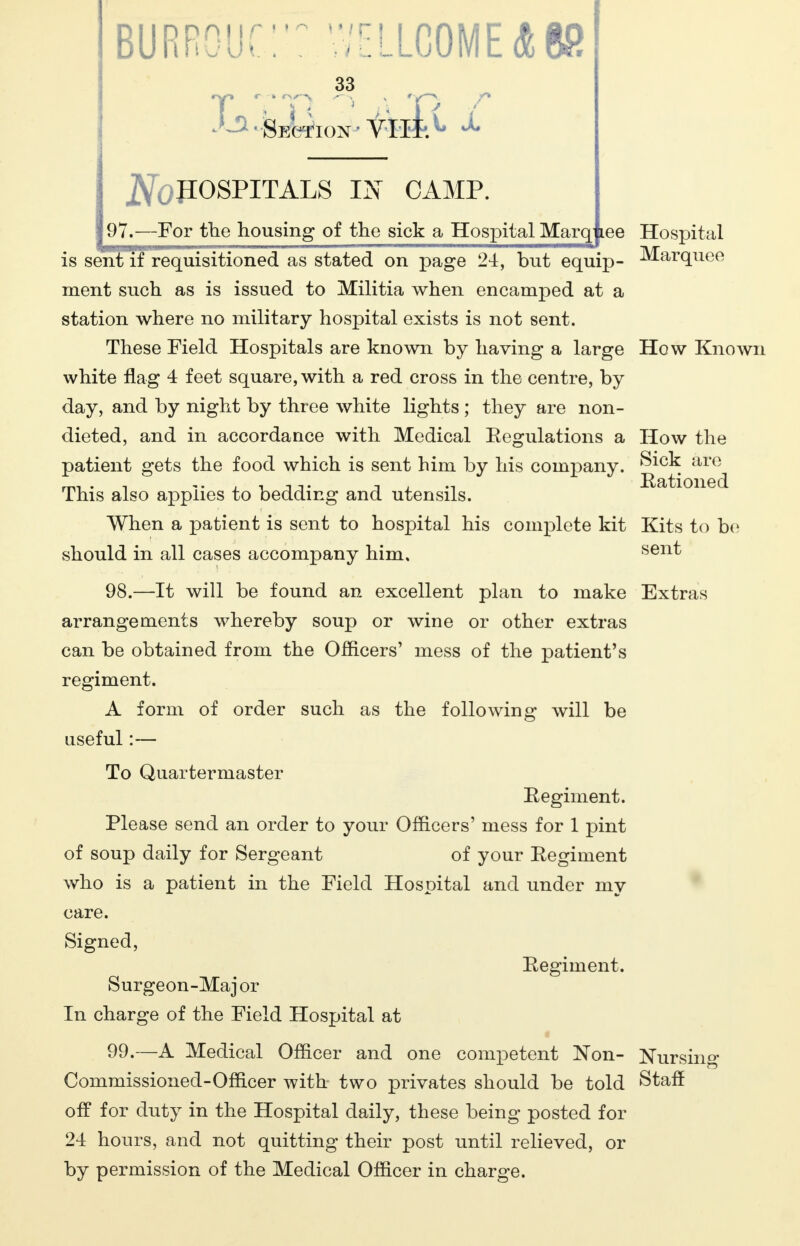 BURROUC' ? V'jrOMEAK? 33 ^Section- viil*. j^OPOSPITALS IN CAMP. 97.—For the housing of the sick a Hospital Marqjiee Hospital is sent if requisitioned as stated on page 24, but equip- Marquee ment such as is issued to Militia when encamped at a station where no military hospital exists is not sent. These Field Hospitals are known by having a large How Known white flag 4 feet square, with a red cross in the centre, by day, and by night by three white lights ; they are non- dieted, and in accordance with Medical Eegulations a How the patient gets the food which is sent him by his company. Sick are This also applies to bedding and utensils. When a patient is sent to hospital his complete kit Kits to be should in all cases accompany him, sen^ 98. —It will be found an excellent plan to make Extras arrangements whereby soup or wine or other extras can be obtained from the Officers' mess of the patient's regiment. A form of order such as the following will be useful:— To Quartermaster Regiment. Please send an order to your Officers' mess for 1 pint of soup daily for Sergeant of your Regiment who is a patient in the Field Hospital and under my care. Signed, Regiment. Surgeon-Maj or In charge of the Field Hospital at 99. —A Medical Officer and one competent Non- Nursing Commissioned-Officer with two privates should be told Staff off for duty in the Hospital daily, these being posted for 24 hours, and not quitting their post until relieved, or by permission of the Medical Officer in charge.