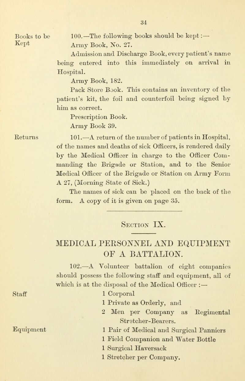 Books to be 100.—The following books should be kept :— Kei^ Army Book, No. 27. Admission and Discharge Book, every patient's name being entered into this immediately on arrival in Hospital. Army Book, 182. Pack Store Book. This contains an inventory of the patient's kit, the foil and counterfoil being signed by him as correct. Prescription Book. Army Book 39. Returns 101.—A return of the number of patients in Hospital, of the names and deaths of sick Officers, is rendered daily by the Medical Officer in charge to the Officer Com- manding the Brigade or Station, and to the Senior Medical Officer of the Brigade or Station on Army Form A 27, (Morning State of Sick.) The names of sick can be placed on the back of the form. A copy of it is given on page 35. Section IX. MEDICAL PERSONNEL AND EQUIPMENT OF A BATTALION. 102.—A Volunteer battalion of eight companies should possess the following staff and equipment, all of which is at the disposal of the Medical Officer : — Staff 1 Corporal 1 Private as Orderly, and 2 Men per Company as Eegimental Strstcher-Bearers. Equipment 1 Pair of Medical and Surgical Panniers 1 Field Companion and Water Bottle 1 Surgical Haversack 1 Stretcher per Company.