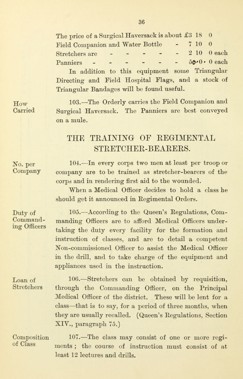 The price of a Surgical Haversack is about £3 18 0 Field Companion and Water Bottle - 7 10 0 Stretchers are - - - - - 2100 each Panniers ------ 50'0'0each In addition to this equipment some Triangular Directing and Field Hospital Flags, and a stock of Triangular Bandages will be found useful. 103. —The Orderly carries the Field Companion and Surgical Haversack. The Panniers are best conveyed on a mule. THE TRAINING OF REGIMENTAL STRETCHER-BEARERS. 104. —In every corps two men at least per troop or company are to be trained as stretcher-bearers of the corps and in rendering first aid to the wounded. When a Medical Officer decides to hold a class he should get it announced in Kegimental Orders. 105. —According to the Queen's Regulations, Com- manding Officers are to afford Medical Officers under- taking the duty every facility for the formation and instruction of classes, and are to detail a competent Non-commissioned Officer to assist the Medical Officer in the drill, and to take charge of the equipment and appliances used in the instruction. 106. —Stretchers can be obtained by requisition, through the Commanding Officer, on the Principal Medical Officer of the district. These will be lent for a class—that is to say, for a period of three months, when they are usually recalled. (Queen's Eegulations, Section XIV., paragraph 75.) 107. —The class may consist of one or more regi- ments ; the course of instruction must consist of at least 12 lectures and drills.