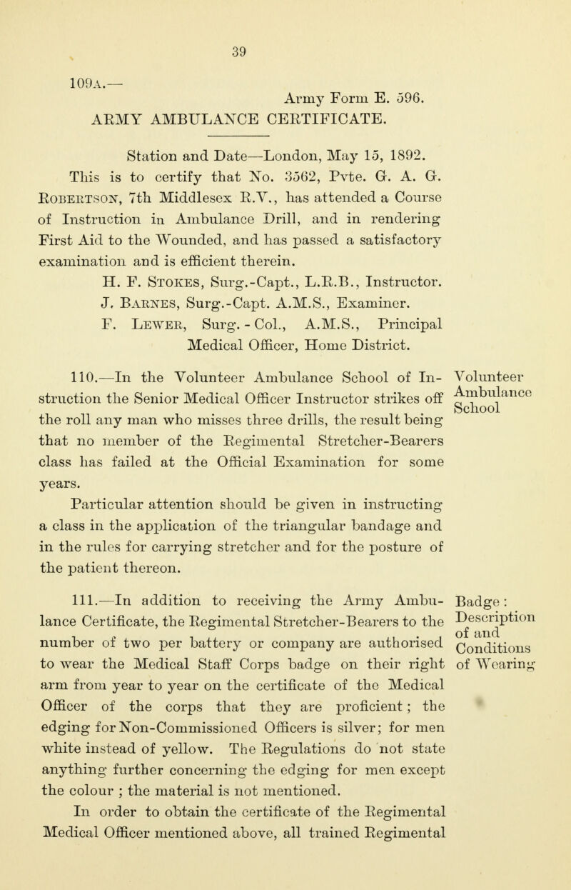 109a.— Army Form E. 596. AEMY AMBULANCE CEETIFICATE. Station and Date—London, May 15, 1892. Tliis is to certify that No. 3562, Pvte. G. A. G. Eobeiitson, 7th Middlesex E.Y., has attended a Course of Instruction in Ambulance Drill, and in rendering First Aid to the Wounded, and has passed a satisfactory examination and is efficient therein. H. F. Stokes, Surg.-Capt., L.E.B., Instructor. J, Barnes, Surg.-Capt. A.M.S., Examiner. F. Lewer, Surg.-Col., A.M.S., Principal Medical Officer, Home District. 110. —In the Volunteer Ambulance School of In- Volunteer struction the Senior Medical Officer Instructor strikes off Ambulance School the roll any man who misses three drills, the result being that no member of the Eegimental Stretcher-Bearers class has failed at the Official Examination for some years. Particular attention should be given in instructing a class in the application of the triangular bandage and in the rules for carrying stretcher and for the posture of the patient thereon. 111. —In addition to receiving the Army Ambu- Badge: lance Certificate, the Eegimental Stretcher-Bearers to the Description number of two per battery or company are authorised Qonditions to wear the Medical Staff Corps badge on their right of Wearing arm from year to year on the certificate of the Medical Officer of the corps that they are proficient; the edging forNon-Commissioned Officers is silver; for men white instead of yellow. The Eegulations do not state anything further concerning the edging for men except the colour ; the material is not mentioned. In order to obtain the certificate of the Eegimental Medical Officer mentioned above, all trained Eegimental