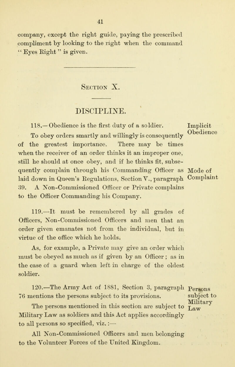 company, except the right guide, paying the prescribed compliment by looking to the right when the command  Eyes Eight  is given. Section X. DISCIPLINE. 118. —Obedience is the first duty of a soldier. Implicit To obey orders smartly and willingly is consequently Obedience of the greatest importance. There may be times when the receiver of an order thinks it an improper one, still he should at once obey, and if he thinks fit, subse- quently complain through his Commanding Officer as Mode of laid down in Queen's Eegulations, Section V., paragraph Complaint 39. A Non-Commissioned Officer or Private complains to the Officer Commanding his Company. 119. —It must be remembered by all grades of Officers, Non-Comniissioned Officers and men that an order given emanates not from the individual, but in virtue of the office which he holds. As, for example, a Private may give an order which must be obeyed as much as if given by an Officer; as in the case of a guard when left in charge of the oldest soldier. 120. —The Army Act of 1881, Section 3, paragraph 76 mentions the persons subject to its provisions. The persons mentioned in this section are subject to Military Law as soldiers and this Act applies accordingly to all persons so specified, viz.:— All JSTon-Commissioned Officers and men belonging to the Volunteer Forces of the United Kingdom. Persons subject to Military Law