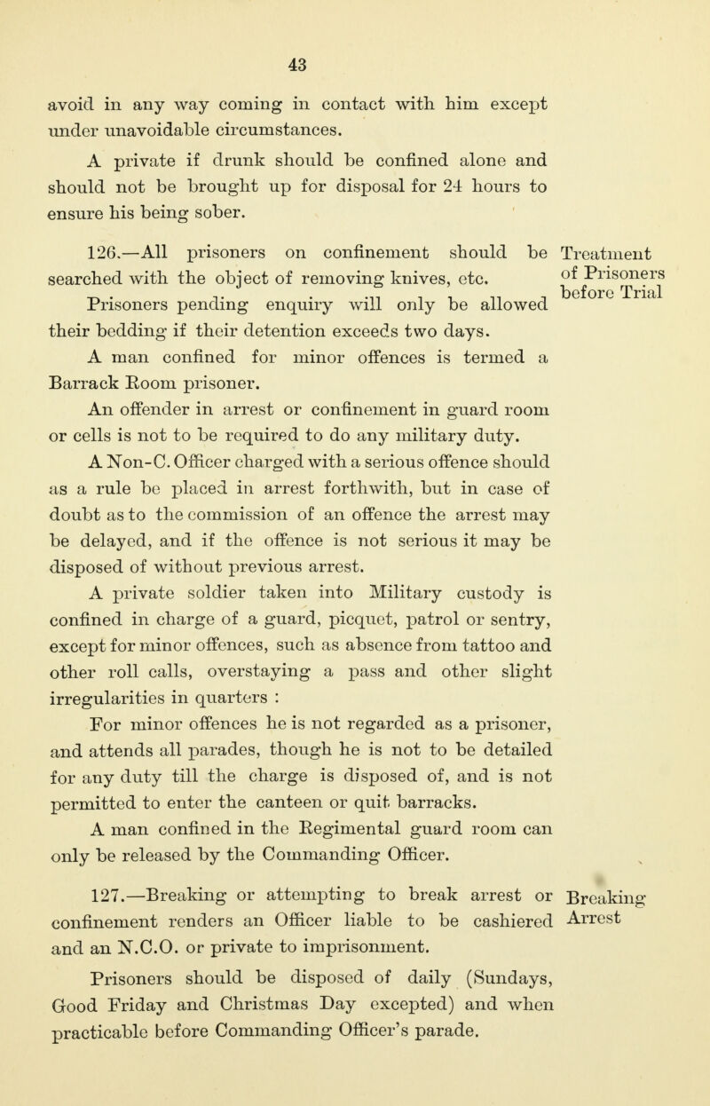 avoid in any way coming in contact with him except under unavoidable circumstances. A private if drunk should be confined alone and should not be brought up for disposal for 24 hours to ensure his being sober. 126. —All prisoners on confinement should be Treatment searched with the object of removing knives, etc. ^^>1^s^1?1^ Prisoners pending enquiry will only be allowed their bedding if their detention exceeds two days. A man confined for minor offences is termed a Barrack Eoom prisoner. An offender in arrest or confinement in guard room or cells is not to be required to do any military duty. A Non-C. Officer charged with a serious offence should as a rule be placed in arrest forthwith, but in case of doubt as to the commission of an offence the arrest may be delayed, and if the offence is not serious it may be disposed of without previous arrest. A private soldier taken into Military custody is confined in charge of a guard, picquet, patrol or sentry, except for minor offences, such as absence from tattoo and other roll calls, overstaying a pass and other slight irregularities in quarters : For minor offences he is not regarded as a prisoner, and attends all x>arades, though he is not to be detailed for any duty till the charge is disposed of, and is not permitted to enter the canteen or quit barracks. A man confined in the Regimental guard room can only be released by the Commanding Officer. 127. —Breaking or attempting to break arrest or Breaking confinement renders an Officer liable to be cashiered Arrest and an N.C.O. or private to imprisonment. Prisoners should be disposed of daily (Sundays, Good Friday and Christmas Day excepted) and when practicable before Commanding Officer's parade.