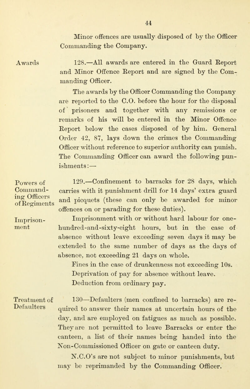 Minor offences are usually disposed of by the Officer Commanding the Company. Awards 128.—All awards are entered in the Guard Eeport and Minor Offence Eeport and are signed by the Com- manding Officer. The awards by the Officer Commanding the Company are reported to the CO. before the hour for the disposal of prisoners and together with any remissions or remarks of his will be entered in the Minor Offence Eeport below the cases disposed of by him. General Order 42, 87, lays down the crimes the Commanding Officer without reference to superior authority can punish. The Commanding Officer can award the following pun- ishments:— Powers of Command- ing Officers of Eegiments Imprison- ment Treatment of Defaulters 129.—Confinement to barracks for 28 days, which carries with it punishment drill for 14 days' extra guard and picquets (these can only be awarded for minor offences on or parading for these duties). Imprisonment with or without hard labour for one- hundred-and-sixty-eight hours, but in the case of absence without leave exceeding seven days it may be extended to the same number of days as the days of absence, not exceeding 21 days on whole. Fines in the case of drunkenness not exceeding 10s. Deprivation of pay for absence without leave. Deduction from ordinary pay. 130—Defaulters (men confined to barracks) are re- quired to answer their names at uncertain hours of the day, and are employed on fatigues as much as possible. They are not permitted to leave Barracks or enter the canteen, a list of their names being handed into the N on-Commissioned Officer on gate or canteen duty. N.C.O's are not subject to minor punishments, but may be reprimanded by the Commanding Officer.