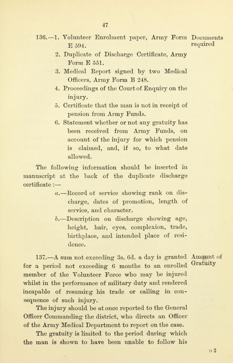 136. —1. Volunteer Enrolment paper, Army Form Documents E 594. required 2. Duplicate of Discharge Certificate, Army Form E 551. 3. Medical Eeport signed by two Medical Officers, Army Form B 248. 4. Proceedings of the Court of Enquiry on the injury. 5. Certificate that the man is not in receipt of pension from Army Funds. 6. Statement whether or not any gratuity has been received from Army Funds, on account of the injury for which pension is claimed, and, if so, to what date allowed. The following information should be inserted in manuscript at the back of the duplicate discharge certificate :— a. —Eecord of service showing rank on dis- charge, dates of promotion, length of service, and character. b. —Description on discharge showing age, height, hair, eyes, complexion, trade, birthplace, and intended place of resi- dence. 137. —A sum not exceeding 3s. Gd. a day is granted Amount of for a period not exceeding 6 months to an enrolled Gratuity member of the Volunteer Force who may be injured whilst in the performance of military duty and rendered incapable of resuming his trade or calling in con- sequence of such injury. The injury should be at once reported to the General Officer Commanding the district, who directs an Officer of the Army Medical Department to report on the case. The gratuity is limited to the period during which the man is shown to have been unable to follow his d2