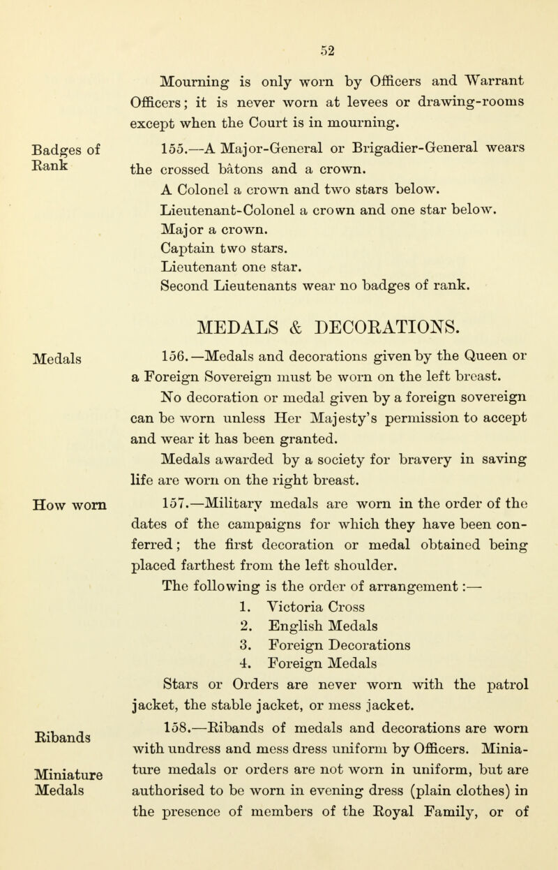 Badges of Rank Mourning is only worn by Officers and Warrant Officers; it is never worn at levees or drawing-rooms except when the Court is in mourning. 155.—A Major-General or Brigadier-General wears the crossed batons and a crown. A Colonel a crown and two stars below. Lieutenant-Colonel a crown and one star below. Major a crown. Captain two stars. Lieutenant one star. Second Lieutenants wear no badges of rank. Medals How worn Ribands Miniature Medals MEDALS & DECORATIONS. 156. —Medals and decorations given by the Queen or a Foreign Sovereign must be worn on the left breast. No decoration or medal given by a foreign sovereign can be worn unless Her Majesty's permission to accept and wear it has been granted. Medals awarded by a society for bravery in saving life are worn on the right breast. 157. —Military medals are worn in the order of the dates of the campaigns for which they have been con- ferred ; the first decoration or medal obtained being placed farthest from the left shoulder. The following is the order of arrangement:—■ 1. Victoria Cross 2. English Medals 3. Foreign Decorations 4. Foreign Medals Stars or Orders are never worn with the patrol jacket, the stable jacket, or mess jacket. 158. —Eibands of medals and decorations are worn with undress and mess dress uniform by Officers. Minia- ture medals or orders are not worn in uniform, but are authorised to be worn in evening dress (plain clothes) in the presence of members of the Royal Family, or of