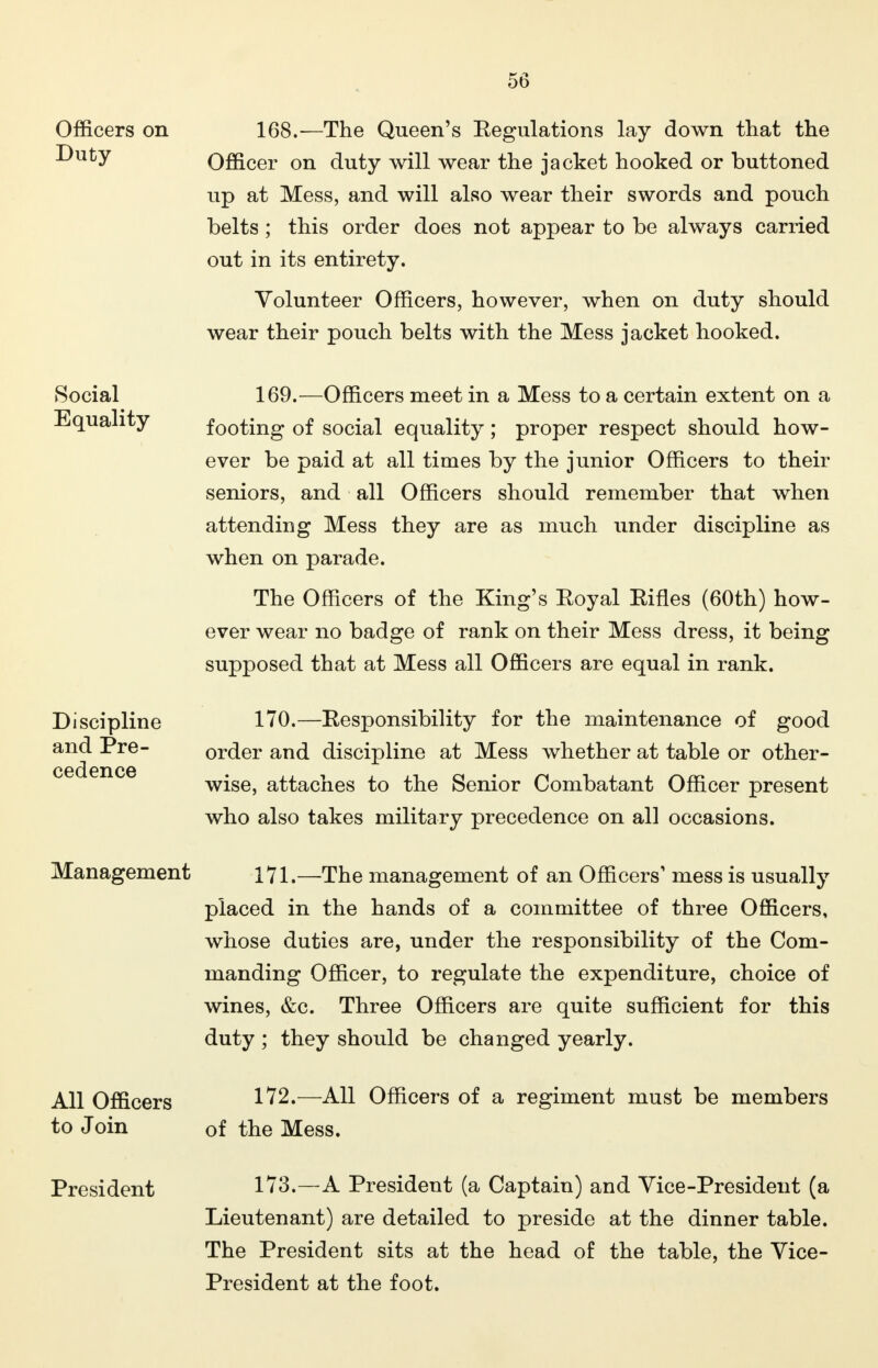 5(3 Officers on Duty 168.—The Queen's Eegulations lay down that the Officer on duty will wear the jacket hooked or buttoned up at Mess, and will also wear their swords and pouch belts ; this order does not appear to be always carried out in its entirety. Volunteer Officers, however, when on duty should wear their pouch belts with the Mess jacket hooked. Social 169.—Officers meet in a Mess to a certain extent on a Equality footing of social equality ; proper respect should how- ever be paid at all times by the junior Officers to their seniors, and all Officers should remember that when attending Mess they are as much under discipline as when on parade. The Officers of the King's Royal Eifles (60th) how- ever wear no badge of rank on their Mess dress, it being supposed that at Mess all Officers are equal in rank. 170. —Responsibility for the maintenance of good order and discipline at Mess whether at table or other- wise, attaches to the Senior Combatant Officer present who also takes military precedence on all occasions. 171. —The management of an Officers' mess is usually placed in the hands of a committee of three Officers, whose duties are, under the responsibility of the Com- manding Officer, to regulate the expenditure, choice of wines, &c. Three Officers are quite sufficient for this duty ; they should be changed yearly. All Officers 1^2.—All Officers of a regiment must be members to Join of the Mess. Discipline and Pre- cedence Management President 173.—A President (a Captain) and Vice-President (a Lieutenant) are detailed to preside at the dinner table. The President sits at the head of the table, the Vice- President at the foot.