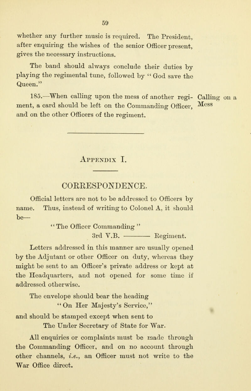 whether any further music is required. The President, after enquiring the wishes of the senior Officer present, gives the necessary instructions. The band should always conclude their duties by playing the regimental tune, followed by  God save the Queen. 185.—When calling upon the mess of another regi- Calling on a ment, a card should be left on the Commanding Officer, Mess and on the other Officers of the regiment. Appendix I. CORRESPONDENCE. Official letters are not to be addressed to Officers by name. Thus, instead of writing to Colonel A, it should be—  The Officer Commanding  3rd V.B. Regiment. Letters addressed in this manner are usually opened by the Adjutant or other Officer on duty, whereas they might be sent to an Officer's private address or kept at the Headquarters, and not opened for some time if addressed otherwise. The envelope should bear the heading On Her Majesty's Service, and should be stamped except when sent to The Under Secretary of State for War. All enquiries or complaints must be made through the Commanding Officer, and on no account through other channels, i.e., an Officer must not write to the War Office direct.