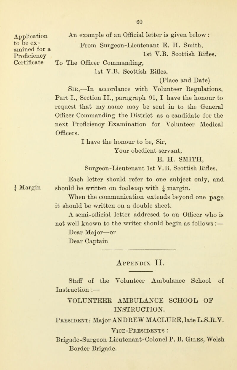 GO Application An example of an Official letter is given below : to be ex- •From Surgeon-Lieutenant E. H. Smith, amined for a ° . ' Proficiency 1^ v.B. Scottish Eines. Certificate To The Officer Commanding, 1st V.B. Scottish Eines. (Place and Date) Sir,—In accordance with Volunteer Eegulations, Part L, Section II., paragraph 91, I have the honour to request that my name may be sent in to the General Officer Commanding the District as a candidate for the next Proficiency Examination for Volunteer Medical Officers. I have the honour to be, Sir, Your obedient servant, E. H. SMITH, Surgeon-Lieutenant 1st V.B. Scottish Eifles. Each letter should refer to one subject only, and J Margin should be written on foolscap with J margin. When the communication extends beyond one page it should be written on a double sheet. A semi-official letter addresed to an Officer who is not well known to the writer should begin as follows :— Dear Major—or Dear Captain Appendix II. Staff of the Volunteer Ambulance School of Instruction :— VOLUNTEEE AMBULANCE SCHOOL OF INSTEUCTION. President: Major AKDEEW MACLUEE,late L.S.E.V. Vice-Presidents : Brigade-Surgeon Lieutenant-Colonel P. B. Giles, Welsh Border Brigade.