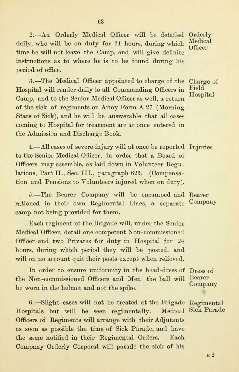 Hospital 2. —An Orderly Medical Officer will be detailed Orderly- daily, who will be on duty for 24 hours, during which Qg^^?* time he will not leave the Camp, and will give definite instructions as to where he is to be found during his period of office. 3. —The Medical Officer appointed to charge of the Charge of Hospital will render daily to all Commanding Officers in Field Camp, and to the Senior Medical Officer as well, a return of the sick of regiments on Army Form A 27 (Morning State of Sick), and he will be answerable that all cases coming to Hospital for treatment are at once entered in the Admission and Discharge Book. 4. —All cases of severe injury will at once be reported Injuries to the Senior Medical Officer, in order that a Board of Officers may assemble, as laid down in Volunteer Regu- lations, Part II., Sec. III., paragraph 625. (Compensa- tion and Pensions to Volunteers injured when on duty). 5. —The Bearer Company will be encamped and Bearer rationed in their own Regimental Lines, a separate Company camp not being provided for them. Each regiment of the Brigade will, under the Senior Medical Officer, detail one competent Non-commissioned Officer and two Privates for duty in Hospital for 24 hours, during which period they will be posted, and will on no account quit their posts except when relieved. In order to ensure uniformity in the head-dress of Dress of the Non-commissioned Officers and Men the ball will Bearer be worn in the helmet and not the spike. Company 6. —Slight cases will not be treated at the Brigade Regimental Hospitals but will be seen regimentally. Medical Sick Parade Officers of Regiments will arrange with their Adjutants as soon as possible the time of Sick Parade, and have the same notified in their Regimental Orders. Each Company Orderly Corporal will parade the sick of his e 2