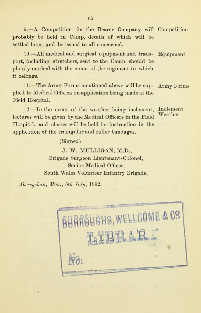 9. —A Competition for the Bearer Company will Competition probably be held in Camp, details of which will be settled later, and be issued to all concerned. 10. —All medical and surgical equipment and trans- Equipment port; including stretchers, sent to the Camp should be plainly marked with the name of the regiment to which it belongs.' 11. —The Army Forms mentioned above will be sup- plied to Medical Officers on application being made at the Field Hospital. 12. —In the event of the weather being inclement, lectures will be given by the Medical Officers in the Field Hospital, and classes will be held for instruction in the application of the triangular and roller bandages. (Signed) J. W. MULLIGAN, M.D., Brigade Surgeon Lieutenant-Colonel, Senior Medical Officer, South Wales Volunteer Infantry Brigade. AbersycJtan, Mon., 6th July, 1892. Army Forms Inclement Weather