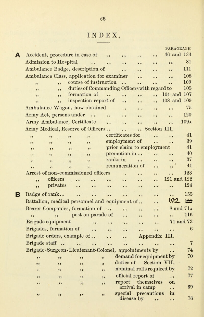 C6 INDEX. PARAGRAPH A Accident, procedure in case of .. .. .. 46 and 134 Admission to Hospital .. .. 81 Ambulance Badge, description of .. .. .. .. Ill Ambulance Class, application for examiner .. .. ., 108 ,, ,, course of instruction .. .. .. 109 ,, ,, duties of Commanding Officers with regard to 105 ,, ,, formation of .. .. .. 104 and 107 ,, inspection report of .. 108 and 109 Ambulance Wagon, how obtained .. .. .. 75 Army Act, persons under .. .. .. .. .. .. 120 Army Ambulance, Certificate .. .. .. .. .. 109a Army Medical, Reserve of Officers .. .. .. Section III. ,, ,, ,, certificates for 41 ,, ,, ,, ,, employment of .. .. 39 ,, ,, ,, ,, prior claim to employment 41 ,, ,, promotion in .. .. .. 40 ,, ,, ,, ranks in .. 37 ,, ,, ,, ,, remuneration of .. ..' 41 Arrest of non-commissioned officers .. .. .. 123 ,, officers 121 and 122 ,, privates .. .. .. .. .. .. 124 B Badge of rank.. .. .. .. .. .. .. 155 Battalion, medical personnel and equipment of.. .. 182 Bearer Companies, formation of .. .. .. .. 8 and 71a ,, ,, post on parade of .. .. 116 Brigade equipment .. .. .. .. .. 71 and 73 Brigades, formation of .. .. .. .. .. .. 6 Brigade orders, example of Appendix III. Brigade staff ., .. .. .. .. .. .. .. 7 Brigade-Surgeon-Lieutenant-Colonel, appointments by .. 74 ,, ,, ,, demand for equipment by 70 ,, ,, „ duties of Section VII. ,, ,, ,, nominal rolls required by 72 ,, ,, ,, ,, official report of .. 77 ,, ,, ,, ,, report themselves on arrival in camp .. 69 „ ,, ,, special precautions in disease by .. .. 76