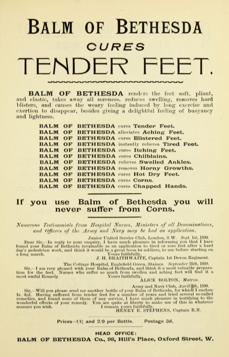 Balm of Bethesda CURES TENDER FEET. BALM OF BETHESDA renders the Peet soft, pliant, and elaitlo, takes away nil sorenesi*, reduces swelling, removes bard blisters, find causes the weary Peeling Induced by 'ok;-; exercise .*i<i exertion i<> diNuppour, lumidoH ^ivinjjf a delightful feeling <>r bupy&ucy iiud liglitiioHH. BALM of BETHESDA oures Temdor Foot. balm of BETHESDA alleviates Aching1 Foot. HALM OF BETHESDA OUres Blistered Foot. 11 a Lim of BETHESDA Instantly relieves Tired Foot. halm OF BETHESDA oures [toning1 Foot. BALM of BETHESDA oures Chilblains. BALM OF BETHESDA relieves 0we)lle)d Ankles. balm of BETHESDA removes Horny Growths. BALM of beth icsda oures Hot Dry Foot. BALM OF BETHESDA <m< Corns. BALM OF BETHESDA Chuppod Hands. [f you use Balm of Bethesda you will never suffer from Corns. .V'tin/rrons 'I'rsf / nionnt/s from Hospital Xnrses, Ministers of nil I')<nomi)><itions, and ojiircrs qf the Army and Navy tnctp !><■ hod on application, Junior United Servloe Club, London, S.W Sept lae, 1890, Dear Mir, in reply bo youi enquiry, I have muoh pleasure In Informing you that i have found your Balm of Bethesda Invaluable as an application bo blred or sore feet after o hard day's pedestrian work, and think It would be a great boon bo soldiers, bo uie before starting on ii long tnarohi JToun faithfully. J ii BRAITHWAITE, Captain lit Devon Eeglment. The Cottage Hospital, Engletield Green, Staines September QAth, L889, Sir, [am very pleased with youi Bulmol Bethesda, and think It a most valuable preparn blon foi bhe feet Nurses who suffei so muoh I i swollen and aohing feet will 'i<i It a most useful Remedy Yours faithfully, ALICE BOLTON, Matron, \ i my and Navy (Hub. April Mht 1890 Sh , you please send me another bottle of youi Bairn oi Bethesda, forwhiorl [enolose Li k.i Ravins suffered from bendei feet for it number «»i years and tried several so-oalled remedies, and found none <>i bhem of any servloe, ' have muoh pleasure In testifying i<> bhe wonderful effeoti <»i youi remedy, STou are quite at llbertjj bo make use <»r bhii In whatever mannei you wish. I remain yours faithfully. iimnkv E, STEPHENS, Captain R.K Prices 1 Ii and 2 0 per Bottle. Pottage 3d, HEAD OFFICE: BALM OF BETHESDA Ca, 98, Hill's Place, Oxford Street, W.