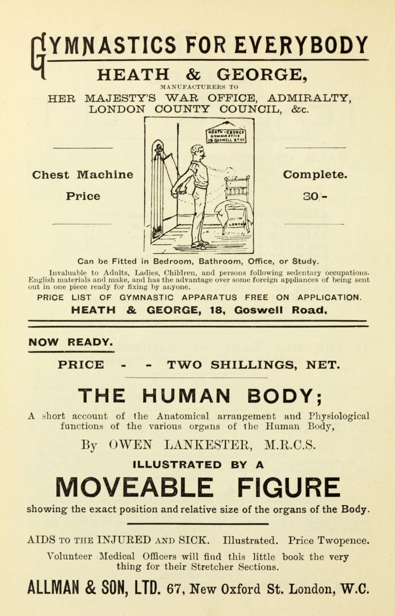 PtYMNASTICS FOR EVERYBODY 4 HEATH & GEORGE, MANUFACTURERS TO HER MAJESTY'S WAR OFFICE, ADMIRALTY, LONDON COUNTY COUNCIL, &c. Chest Machine Price Complete. 30 - Can be Fitted in Bedroom, Bathroom, Office, or Study. Invaluable to Adults, Ladies, Children, and persons following sedentary occupations. English materials and make, and has the advantage over some foreign appliances of being sent out in one piece ready for fixing by anyone. PRICE LIST OF GYMNASTIC APPARATUS FREE ON APPLICATION. HEATH 8l GEORGE, 18, Goswell Road, NOW READY. PRICE - - TWO SHILLINGS, NET. THE HUMAN BODY; A short account of the Anatomical arrangement and Physiological functions of the various organs of the Human Body, By OWEN LANKESTER, M.R.C.S. ILLUSTRATED BY A MOVEABLE FIGURE showing the exact position and relative size of the organs of the Body. AIDS to the INJUEED and SICK. Illustrated. Price Twopence. Volunteer Medical Officers will find this little book the very thing for their Stretcher Sections.