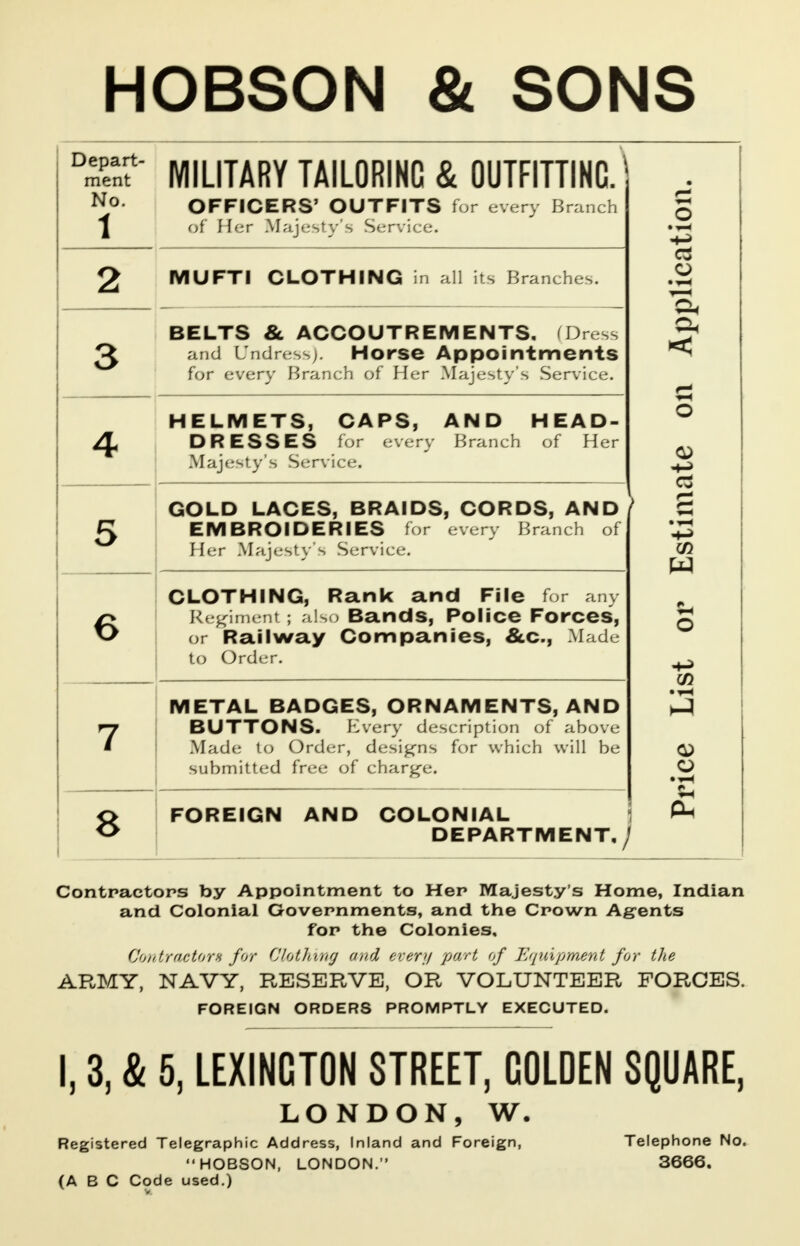 HOBSON & SONS °SSt MILITARY TAILORING & OUTFITTING. No OFFICERS' OUTFITS for every Branch \ of Her Majesty's Service. MUFTI CLOTHING in all its Branches. BELTS & ACCOUTREMENTS, Dress and Undress). Horse Appointments for every Branch of Her Majesty's Service. HELMETS, CAPS, AND HEAD- DRESSES for every Branch of Her Majesty's Service. GOLD LACES, BRAIDS, CORDS, AND EMBROIDERIES for every Branch of Her Majesty's Service. CLOTHING, Rank and File for any Regiment; also Bands, Police Forces, or Railway Companies, &c, Made to Order. METAL BADGES, ORNAMENTS, AND BUTTONS. Every description of above Made to Order, designs for which will be submitted free of charge. 8FOREIGN AND COLONIAL DEPARTMENT,/ o > s W en a Contractors by Appointment to Her Majesty's Home, Indian and Colonial Governments, and the Crown Agents for the Colonies, Contractors for Clothing and every part of 'Equipment for the ARMY, NAVY, RESERVE, OR VOLUNTEER FORCES. FOREIGN ORDERS PROMPTLY EXECUTED. 3, & 5, LEXINCTON STREET, COLDEN SQUARE, LONDON, W Registered Telegraphic Address, Inland and Foreign, HOBSON, LONDON. (ABC Code used.) Telephone No. 3666.